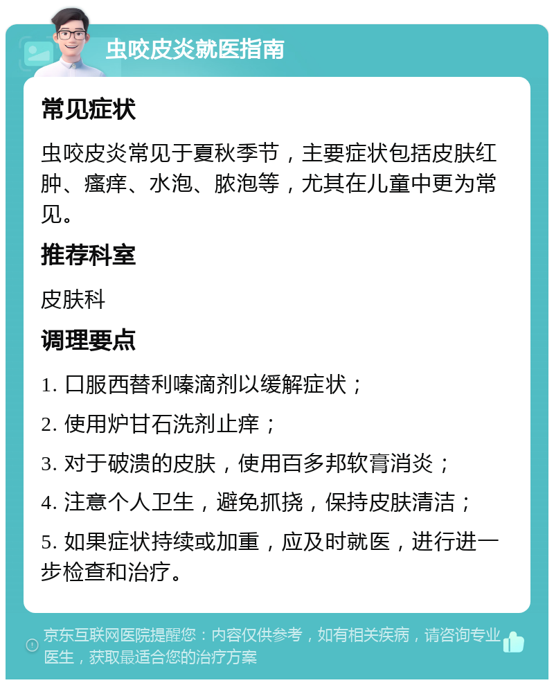 虫咬皮炎就医指南 常见症状 虫咬皮炎常见于夏秋季节，主要症状包括皮肤红肿、瘙痒、水泡、脓泡等，尤其在儿童中更为常见。 推荐科室 皮肤科 调理要点 1. 口服西替利嗪滴剂以缓解症状； 2. 使用炉甘石洗剂止痒； 3. 对于破溃的皮肤，使用百多邦软膏消炎； 4. 注意个人卫生，避免抓挠，保持皮肤清洁； 5. 如果症状持续或加重，应及时就医，进行进一步检查和治疗。