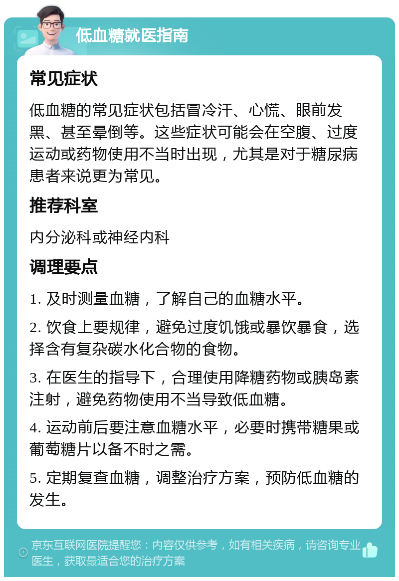 低血糖就医指南 常见症状 低血糖的常见症状包括冒冷汗、心慌、眼前发黑、甚至晕倒等。这些症状可能会在空腹、过度运动或药物使用不当时出现，尤其是对于糖尿病患者来说更为常见。 推荐科室 内分泌科或神经内科 调理要点 1. 及时测量血糖，了解自己的血糖水平。 2. 饮食上要规律，避免过度饥饿或暴饮暴食，选择含有复杂碳水化合物的食物。 3. 在医生的指导下，合理使用降糖药物或胰岛素注射，避免药物使用不当导致低血糖。 4. 运动前后要注意血糖水平，必要时携带糖果或葡萄糖片以备不时之需。 5. 定期复查血糖，调整治疗方案，预防低血糖的发生。