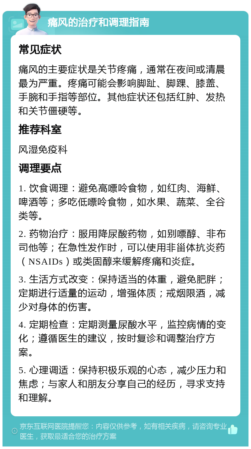 痛风的治疗和调理指南 常见症状 痛风的主要症状是关节疼痛，通常在夜间或清晨最为严重。疼痛可能会影响脚趾、脚踝、膝盖、手腕和手指等部位。其他症状还包括红肿、发热和关节僵硬等。 推荐科室 风湿免疫科 调理要点 1. 饮食调理：避免高嘌呤食物，如红肉、海鲜、啤酒等；多吃低嘌呤食物，如水果、蔬菜、全谷类等。 2. 药物治疗：服用降尿酸药物，如别嘌醇、非布司他等；在急性发作时，可以使用非甾体抗炎药（NSAIDs）或类固醇来缓解疼痛和炎症。 3. 生活方式改变：保持适当的体重，避免肥胖；定期进行适量的运动，增强体质；戒烟限酒，减少对身体的伤害。 4. 定期检查：定期测量尿酸水平，监控病情的变化；遵循医生的建议，按时复诊和调整治疗方案。 5. 心理调适：保持积极乐观的心态，减少压力和焦虑；与家人和朋友分享自己的经历，寻求支持和理解。