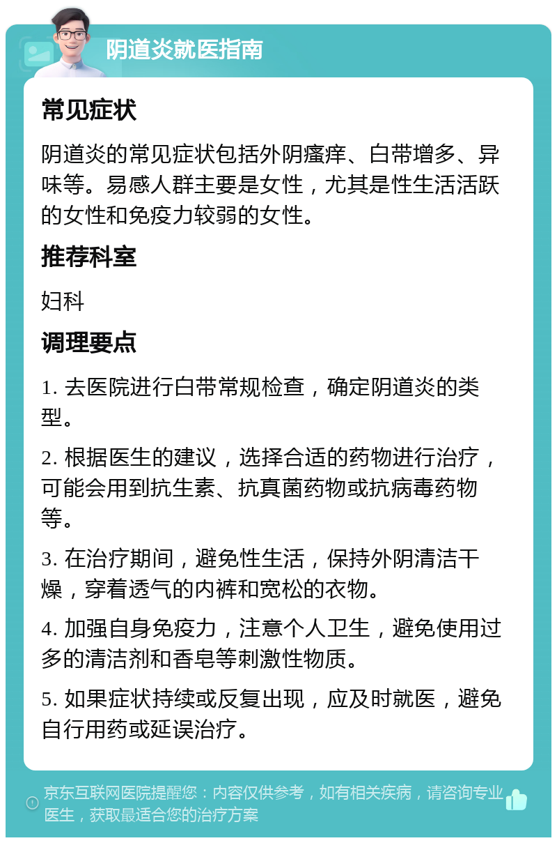 阴道炎就医指南 常见症状 阴道炎的常见症状包括外阴瘙痒、白带增多、异味等。易感人群主要是女性，尤其是性生活活跃的女性和免疫力较弱的女性。 推荐科室 妇科 调理要点 1. 去医院进行白带常规检查，确定阴道炎的类型。 2. 根据医生的建议，选择合适的药物进行治疗，可能会用到抗生素、抗真菌药物或抗病毒药物等。 3. 在治疗期间，避免性生活，保持外阴清洁干燥，穿着透气的内裤和宽松的衣物。 4. 加强自身免疫力，注意个人卫生，避免使用过多的清洁剂和香皂等刺激性物质。 5. 如果症状持续或反复出现，应及时就医，避免自行用药或延误治疗。