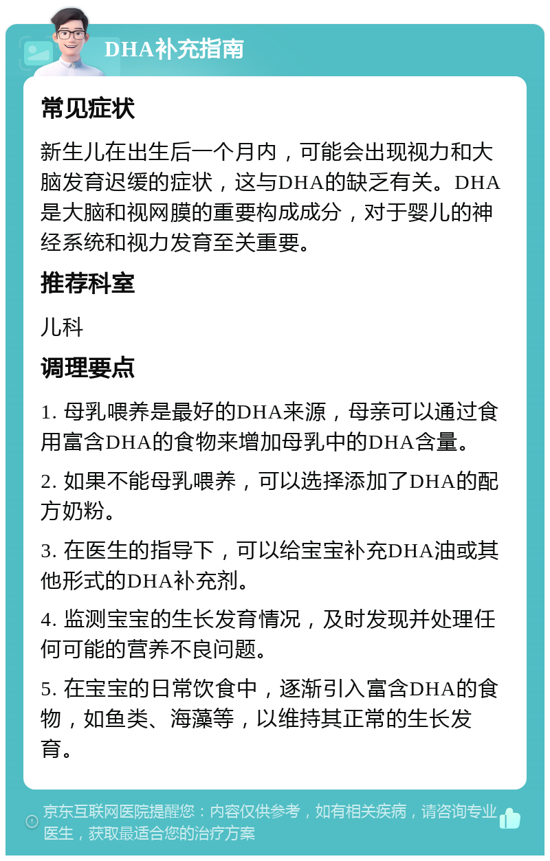 DHA补充指南 常见症状 新生儿在出生后一个月内，可能会出现视力和大脑发育迟缓的症状，这与DHA的缺乏有关。DHA是大脑和视网膜的重要构成成分，对于婴儿的神经系统和视力发育至关重要。 推荐科室 儿科 调理要点 1. 母乳喂养是最好的DHA来源，母亲可以通过食用富含DHA的食物来增加母乳中的DHA含量。 2. 如果不能母乳喂养，可以选择添加了DHA的配方奶粉。 3. 在医生的指导下，可以给宝宝补充DHA油或其他形式的DHA补充剂。 4. 监测宝宝的生长发育情况，及时发现并处理任何可能的营养不良问题。 5. 在宝宝的日常饮食中，逐渐引入富含DHA的食物，如鱼类、海藻等，以维持其正常的生长发育。