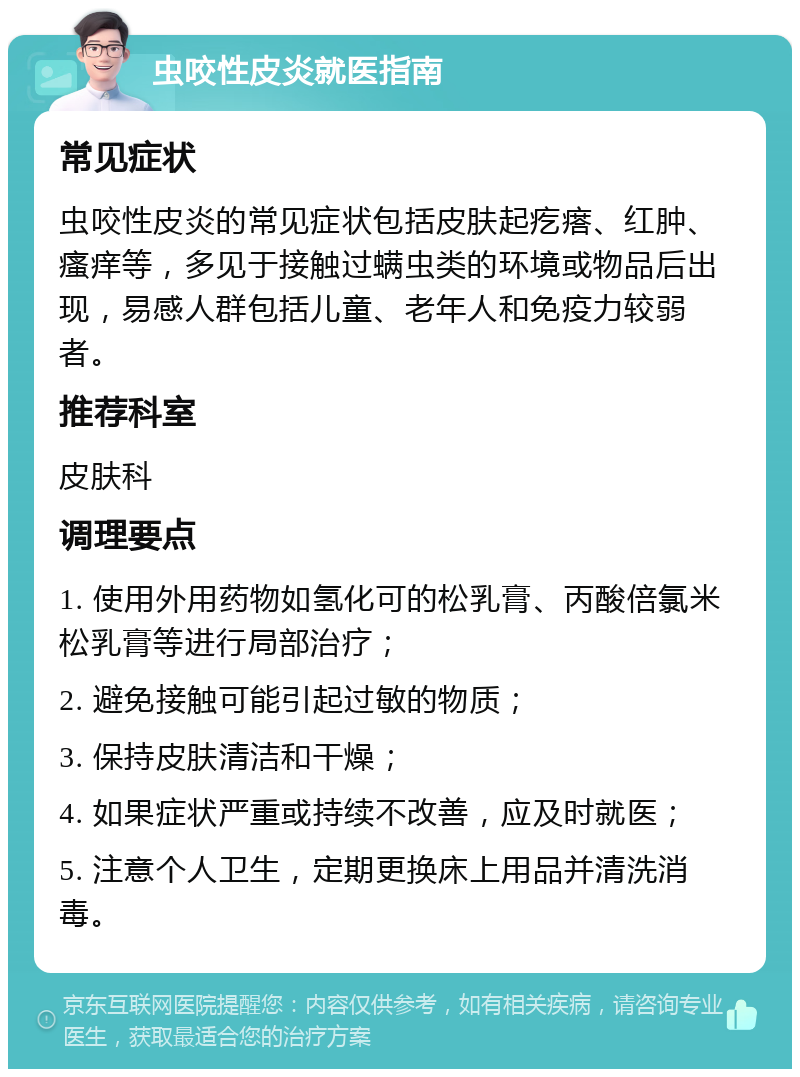 虫咬性皮炎就医指南 常见症状 虫咬性皮炎的常见症状包括皮肤起疙瘩、红肿、瘙痒等，多见于接触过螨虫类的环境或物品后出现，易感人群包括儿童、老年人和免疫力较弱者。 推荐科室 皮肤科 调理要点 1. 使用外用药物如氢化可的松乳膏、丙酸倍氯米松乳膏等进行局部治疗； 2. 避免接触可能引起过敏的物质； 3. 保持皮肤清洁和干燥； 4. 如果症状严重或持续不改善，应及时就医； 5. 注意个人卫生，定期更换床上用品并清洗消毒。