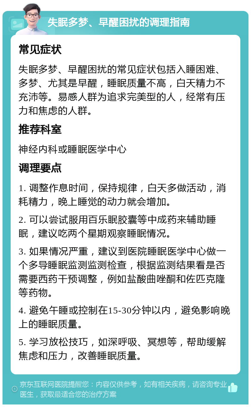 失眠多梦、早醒困扰的调理指南 常见症状 失眠多梦、早醒困扰的常见症状包括入睡困难、多梦、尤其是早醒，睡眠质量不高，白天精力不充沛等。易感人群为追求完美型的人，经常有压力和焦虑的人群。 推荐科室 神经内科或睡眠医学中心 调理要点 1. 调整作息时间，保持规律，白天多做活动，消耗精力，晚上睡觉的动力就会增加。 2. 可以尝试服用百乐眠胶囊等中成药来辅助睡眠，建议吃两个星期观察睡眠情况。 3. 如果情况严重，建议到医院睡眠医学中心做一个多导睡眠监测监测检查，根据监测结果看是否需要西药干预调整，例如盐酸曲唑酮和佐匹克隆等药物。 4. 避免午睡或控制在15-30分钟以内，避免影响晚上的睡眠质量。 5. 学习放松技巧，如深呼吸、冥想等，帮助缓解焦虑和压力，改善睡眠质量。