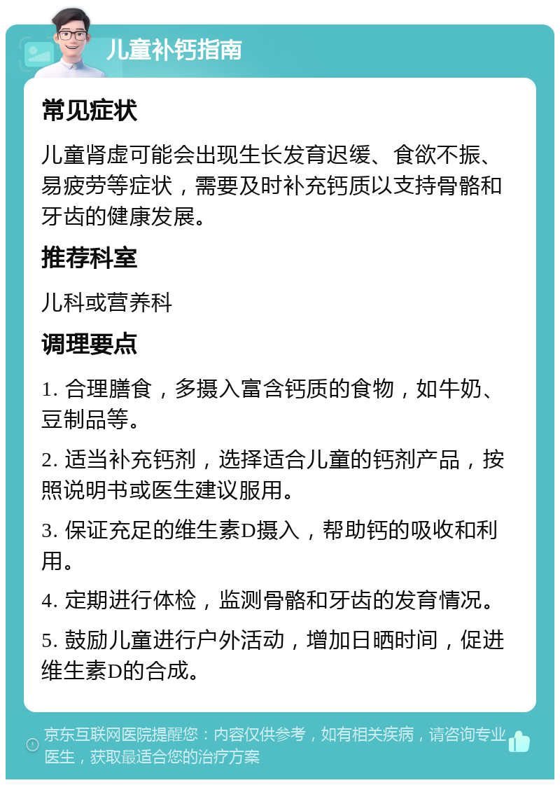 儿童补钙指南 常见症状 儿童肾虚可能会出现生长发育迟缓、食欲不振、易疲劳等症状，需要及时补充钙质以支持骨骼和牙齿的健康发展。 推荐科室 儿科或营养科 调理要点 1. 合理膳食，多摄入富含钙质的食物，如牛奶、豆制品等。 2. 适当补充钙剂，选择适合儿童的钙剂产品，按照说明书或医生建议服用。 3. 保证充足的维生素D摄入，帮助钙的吸收和利用。 4. 定期进行体检，监测骨骼和牙齿的发育情况。 5. 鼓励儿童进行户外活动，增加日晒时间，促进维生素D的合成。