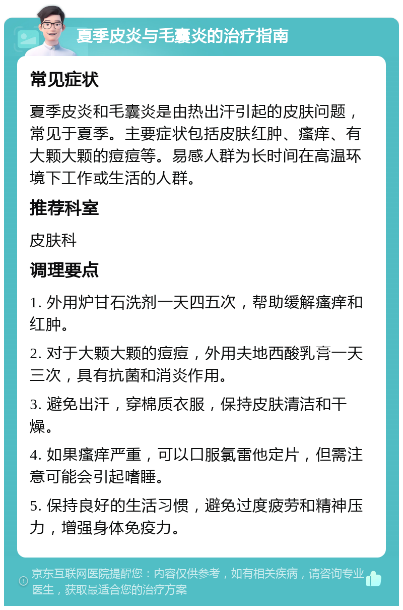 夏季皮炎与毛囊炎的治疗指南 常见症状 夏季皮炎和毛囊炎是由热出汗引起的皮肤问题，常见于夏季。主要症状包括皮肤红肿、瘙痒、有大颗大颗的痘痘等。易感人群为长时间在高温环境下工作或生活的人群。 推荐科室 皮肤科 调理要点 1. 外用炉甘石洗剂一天四五次，帮助缓解瘙痒和红肿。 2. 对于大颗大颗的痘痘，外用夫地西酸乳膏一天三次，具有抗菌和消炎作用。 3. 避免出汗，穿棉质衣服，保持皮肤清洁和干燥。 4. 如果瘙痒严重，可以口服氯雷他定片，但需注意可能会引起嗜睡。 5. 保持良好的生活习惯，避免过度疲劳和精神压力，增强身体免疫力。