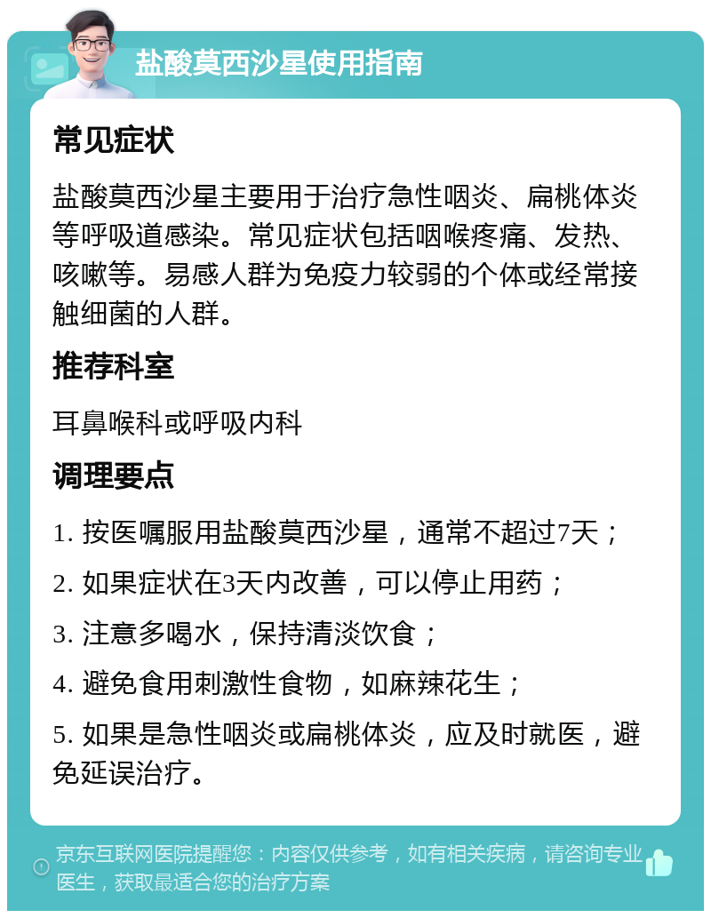 盐酸莫西沙星使用指南 常见症状 盐酸莫西沙星主要用于治疗急性咽炎、扁桃体炎等呼吸道感染。常见症状包括咽喉疼痛、发热、咳嗽等。易感人群为免疫力较弱的个体或经常接触细菌的人群。 推荐科室 耳鼻喉科或呼吸内科 调理要点 1. 按医嘱服用盐酸莫西沙星，通常不超过7天； 2. 如果症状在3天内改善，可以停止用药； 3. 注意多喝水，保持清淡饮食； 4. 避免食用刺激性食物，如麻辣花生； 5. 如果是急性咽炎或扁桃体炎，应及时就医，避免延误治疗。