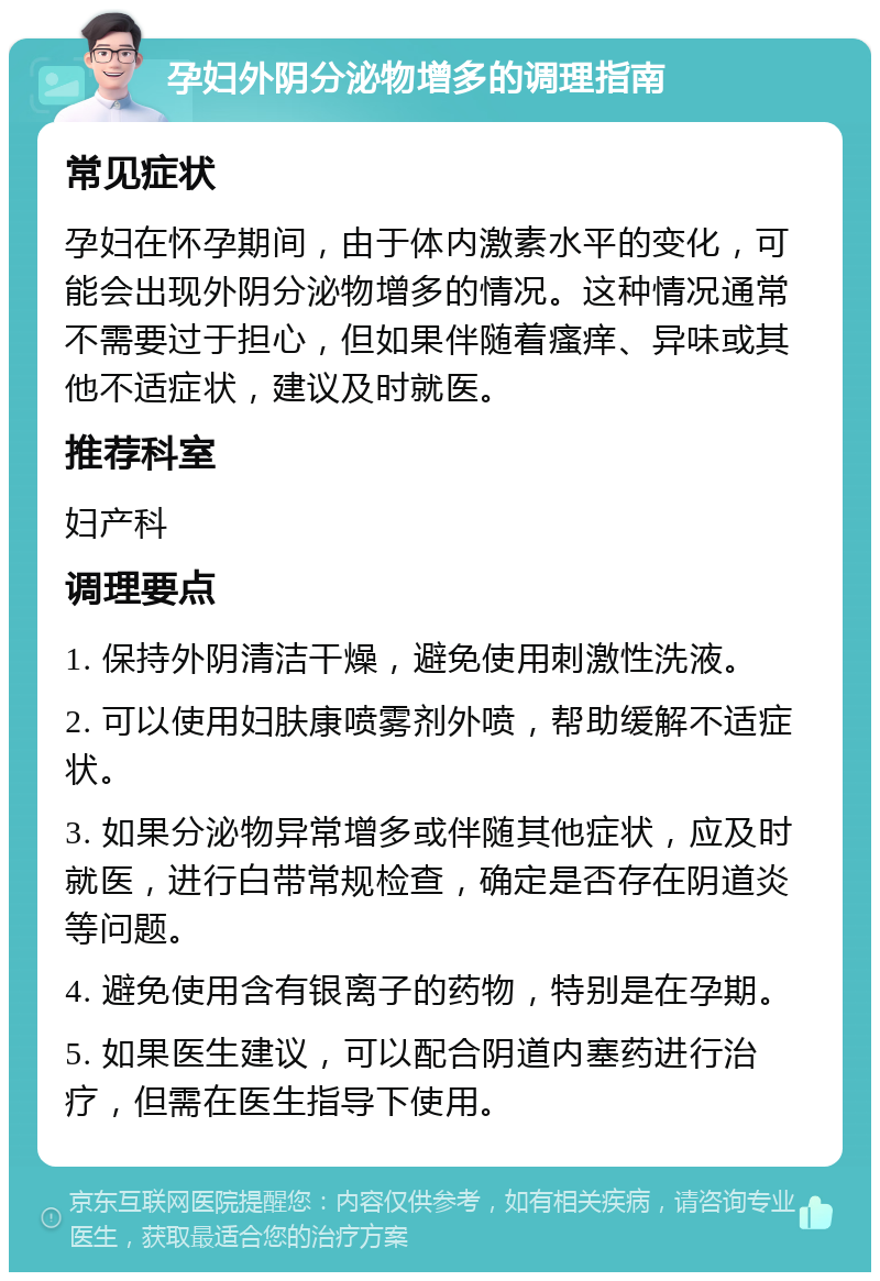 孕妇外阴分泌物增多的调理指南 常见症状 孕妇在怀孕期间，由于体内激素水平的变化，可能会出现外阴分泌物增多的情况。这种情况通常不需要过于担心，但如果伴随着瘙痒、异味或其他不适症状，建议及时就医。 推荐科室 妇产科 调理要点 1. 保持外阴清洁干燥，避免使用刺激性洗液。 2. 可以使用妇肤康喷雾剂外喷，帮助缓解不适症状。 3. 如果分泌物异常增多或伴随其他症状，应及时就医，进行白带常规检查，确定是否存在阴道炎等问题。 4. 避免使用含有银离子的药物，特别是在孕期。 5. 如果医生建议，可以配合阴道内塞药进行治疗，但需在医生指导下使用。