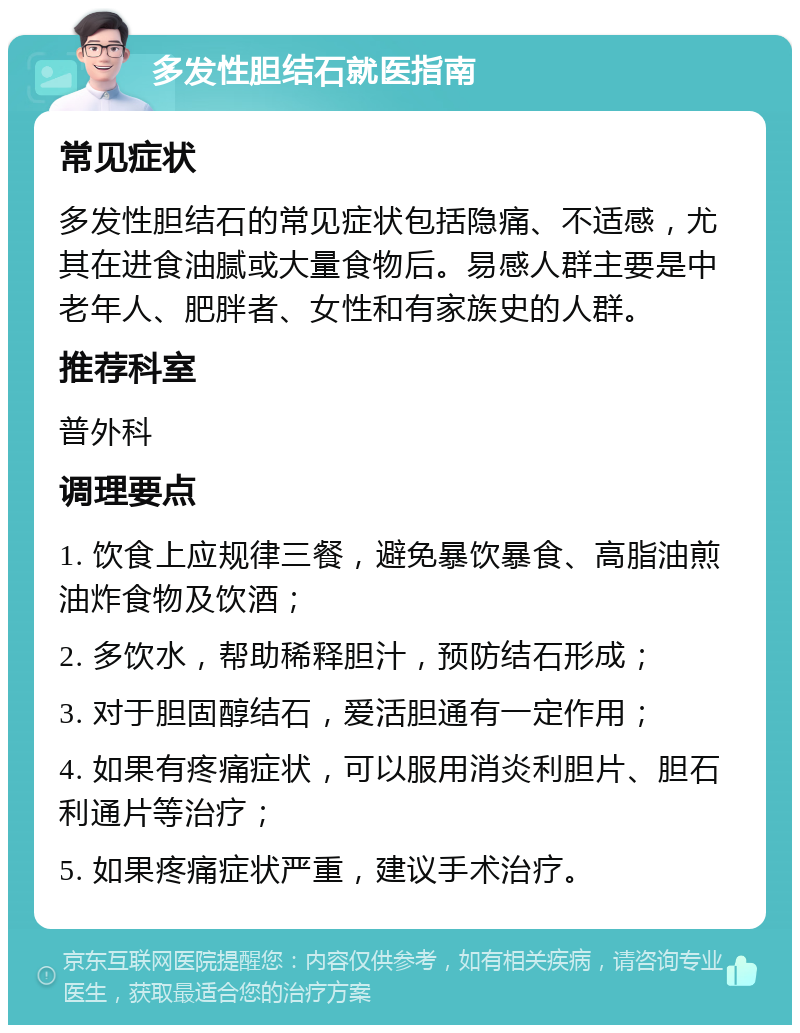 多发性胆结石就医指南 常见症状 多发性胆结石的常见症状包括隐痛、不适感，尤其在进食油腻或大量食物后。易感人群主要是中老年人、肥胖者、女性和有家族史的人群。 推荐科室 普外科 调理要点 1. 饮食上应规律三餐，避免暴饮暴食、高脂油煎油炸食物及饮酒； 2. 多饮水，帮助稀释胆汁，预防结石形成； 3. 对于胆固醇结石，爱活胆通有一定作用； 4. 如果有疼痛症状，可以服用消炎利胆片、胆石利通片等治疗； 5. 如果疼痛症状严重，建议手术治疗。