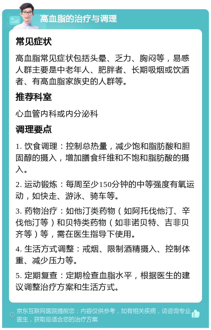 高血脂的治疗与调理 常见症状 高血脂常见症状包括头晕、乏力、胸闷等，易感人群主要是中老年人、肥胖者、长期吸烟或饮酒者、有高血脂家族史的人群等。 推荐科室 心血管内科或内分泌科 调理要点 1. 饮食调理：控制总热量，减少饱和脂肪酸和胆固醇的摄入，增加膳食纤维和不饱和脂肪酸的摄入。 2. 运动锻炼：每周至少150分钟的中等强度有氧运动，如快走、游泳、骑车等。 3. 药物治疗：如他汀类药物（如阿托伐他汀、辛伐他汀等）和贝特类药物（如非诺贝特、吉非贝齐等）等，需在医生指导下使用。 4. 生活方式调整：戒烟、限制酒精摄入、控制体重、减少压力等。 5. 定期复查：定期检查血脂水平，根据医生的建议调整治疗方案和生活方式。