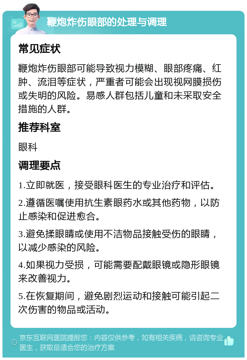 鞭炮炸伤眼部的处理与调理 常见症状 鞭炮炸伤眼部可能导致视力模糊、眼部疼痛、红肿、流泪等症状，严重者可能会出现视网膜损伤或失明的风险。易感人群包括儿童和未采取安全措施的人群。 推荐科室 眼科 调理要点 1.立即就医，接受眼科医生的专业治疗和评估。 2.遵循医嘱使用抗生素眼药水或其他药物，以防止感染和促进愈合。 3.避免揉眼睛或使用不洁物品接触受伤的眼睛，以减少感染的风险。 4.如果视力受损，可能需要配戴眼镜或隐形眼镜来改善视力。 5.在恢复期间，避免剧烈运动和接触可能引起二次伤害的物品或活动。