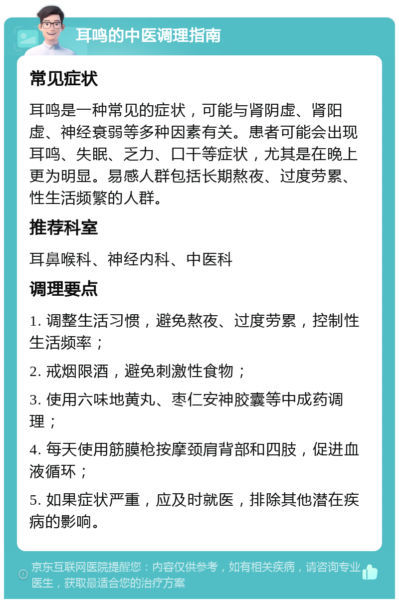 耳鸣的中医调理指南 常见症状 耳鸣是一种常见的症状，可能与肾阴虚、肾阳虚、神经衰弱等多种因素有关。患者可能会出现耳鸣、失眠、乏力、口干等症状，尤其是在晚上更为明显。易感人群包括长期熬夜、过度劳累、性生活频繁的人群。 推荐科室 耳鼻喉科、神经内科、中医科 调理要点 1. 调整生活习惯，避免熬夜、过度劳累，控制性生活频率； 2. 戒烟限酒，避免刺激性食物； 3. 使用六味地黄丸、枣仁安神胶囊等中成药调理； 4. 每天使用筋膜枪按摩颈肩背部和四肢，促进血液循环； 5. 如果症状严重，应及时就医，排除其他潜在疾病的影响。