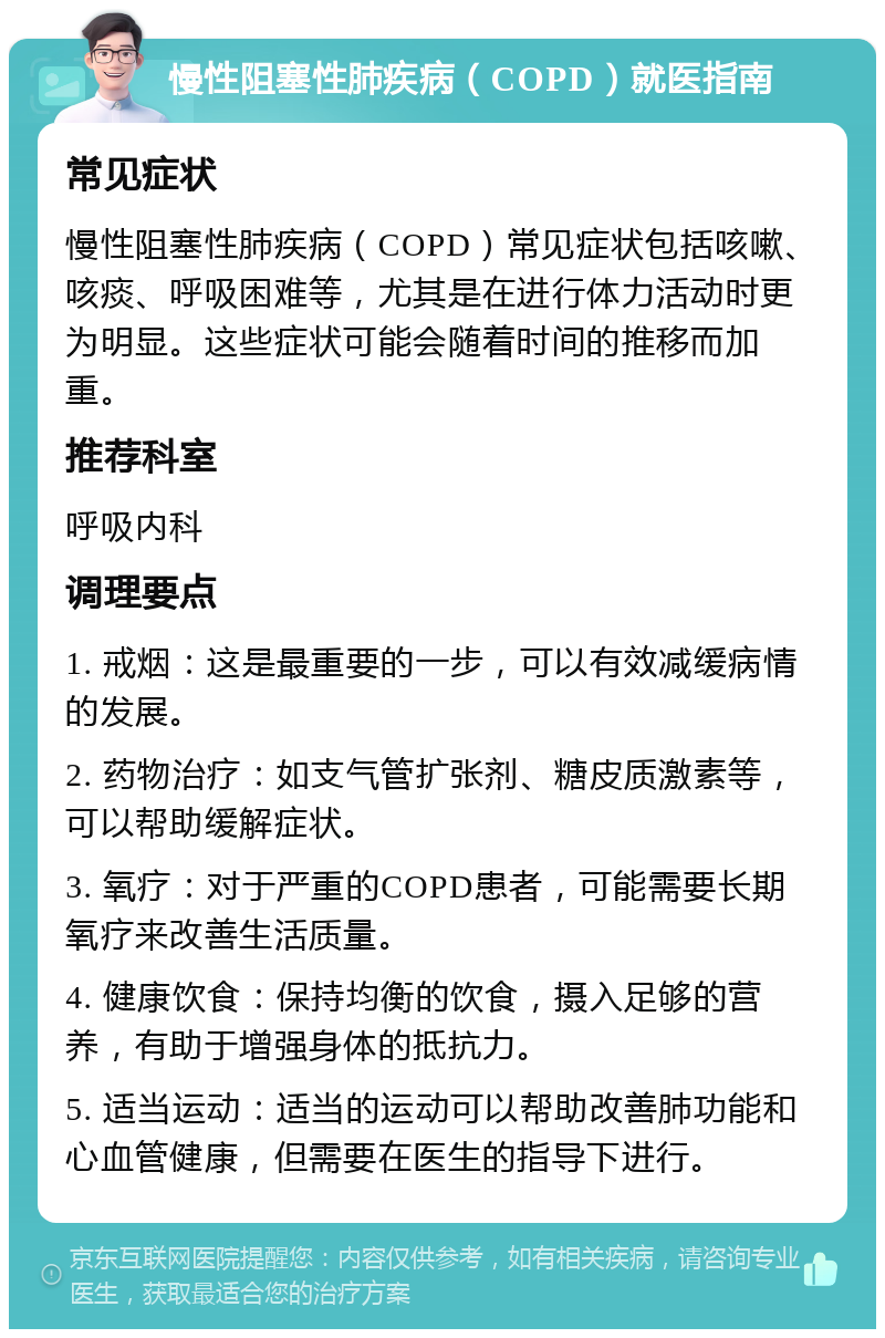 慢性阻塞性肺疾病（COPD）就医指南 常见症状 慢性阻塞性肺疾病（COPD）常见症状包括咳嗽、咳痰、呼吸困难等，尤其是在进行体力活动时更为明显。这些症状可能会随着时间的推移而加重。 推荐科室 呼吸内科 调理要点 1. 戒烟：这是最重要的一步，可以有效减缓病情的发展。 2. 药物治疗：如支气管扩张剂、糖皮质激素等，可以帮助缓解症状。 3. 氧疗：对于严重的COPD患者，可能需要长期氧疗来改善生活质量。 4. 健康饮食：保持均衡的饮食，摄入足够的营养，有助于增强身体的抵抗力。 5. 适当运动：适当的运动可以帮助改善肺功能和心血管健康，但需要在医生的指导下进行。