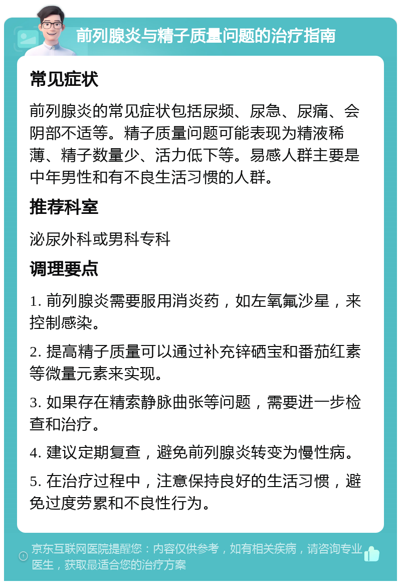 前列腺炎与精子质量问题的治疗指南 常见症状 前列腺炎的常见症状包括尿频、尿急、尿痛、会阴部不适等。精子质量问题可能表现为精液稀薄、精子数量少、活力低下等。易感人群主要是中年男性和有不良生活习惯的人群。 推荐科室 泌尿外科或男科专科 调理要点 1. 前列腺炎需要服用消炎药，如左氧氟沙星，来控制感染。 2. 提高精子质量可以通过补充锌硒宝和番茄红素等微量元素来实现。 3. 如果存在精索静脉曲张等问题，需要进一步检查和治疗。 4. 建议定期复查，避免前列腺炎转变为慢性病。 5. 在治疗过程中，注意保持良好的生活习惯，避免过度劳累和不良性行为。