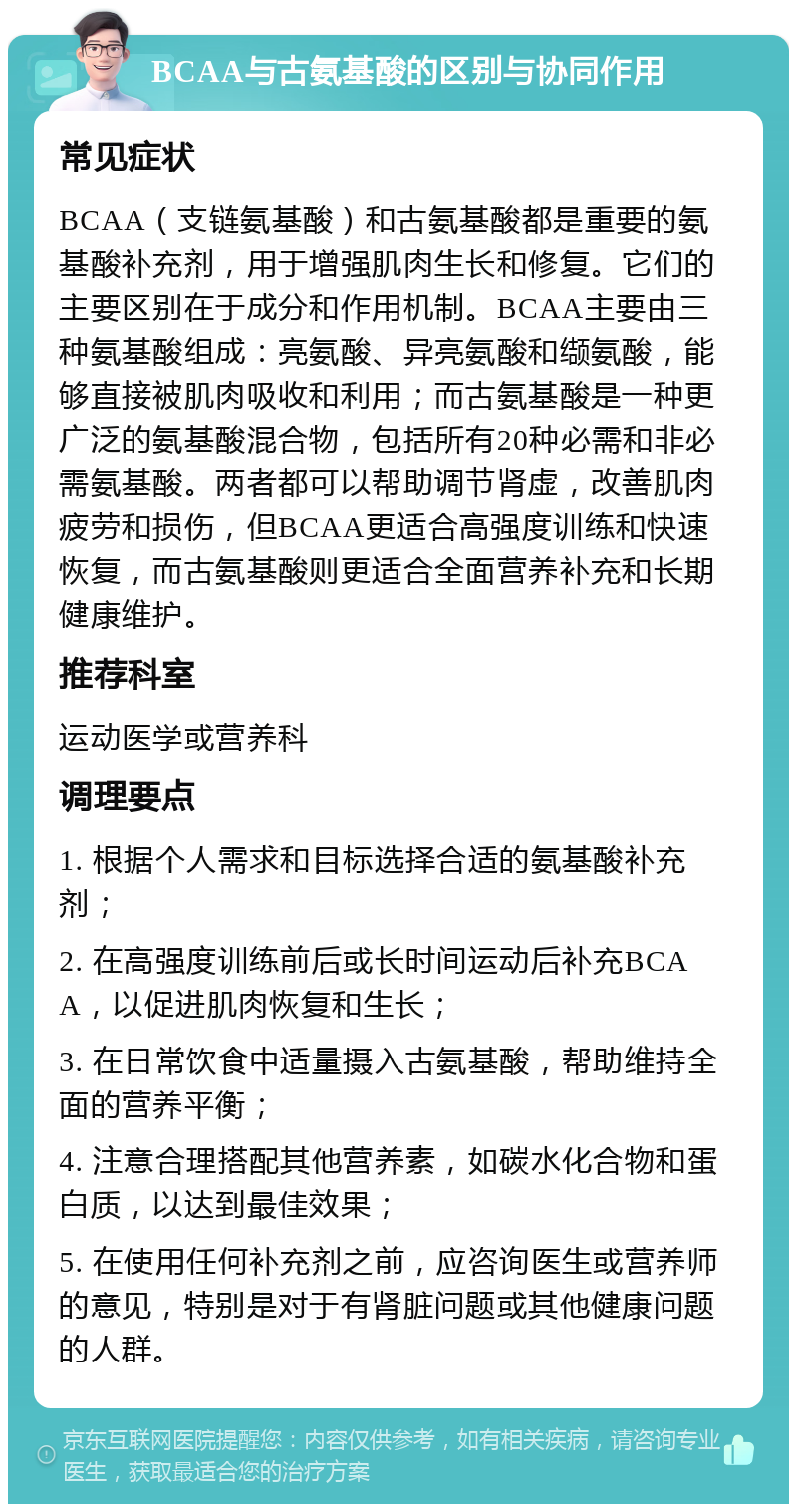 BCAA与古氨基酸的区别与协同作用 常见症状 BCAA（支链氨基酸）和古氨基酸都是重要的氨基酸补充剂，用于增强肌肉生长和修复。它们的主要区别在于成分和作用机制。BCAA主要由三种氨基酸组成：亮氨酸、异亮氨酸和缬氨酸，能够直接被肌肉吸收和利用；而古氨基酸是一种更广泛的氨基酸混合物，包括所有20种必需和非必需氨基酸。两者都可以帮助调节肾虚，改善肌肉疲劳和损伤，但BCAA更适合高强度训练和快速恢复，而古氨基酸则更适合全面营养补充和长期健康维护。 推荐科室 运动医学或营养科 调理要点 1. 根据个人需求和目标选择合适的氨基酸补充剂； 2. 在高强度训练前后或长时间运动后补充BCAA，以促进肌肉恢复和生长； 3. 在日常饮食中适量摄入古氨基酸，帮助维持全面的营养平衡； 4. 注意合理搭配其他营养素，如碳水化合物和蛋白质，以达到最佳效果； 5. 在使用任何补充剂之前，应咨询医生或营养师的意见，特别是对于有肾脏问题或其他健康问题的人群。