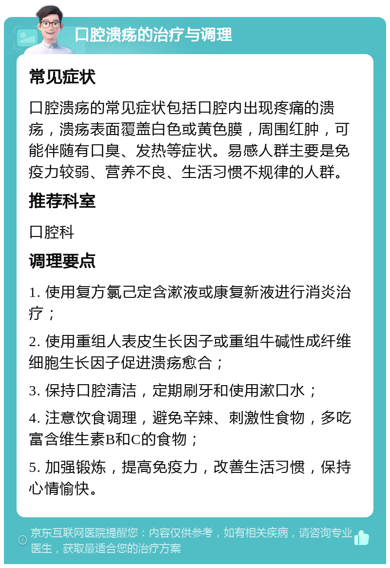 口腔溃疡的治疗与调理 常见症状 口腔溃疡的常见症状包括口腔内出现疼痛的溃疡，溃疡表面覆盖白色或黄色膜，周围红肿，可能伴随有口臭、发热等症状。易感人群主要是免疫力较弱、营养不良、生活习惯不规律的人群。 推荐科室 口腔科 调理要点 1. 使用复方氯己定含漱液或康复新液进行消炎治疗； 2. 使用重组人表皮生长因子或重组牛碱性成纤维细胞生长因子促进溃疡愈合； 3. 保持口腔清洁，定期刷牙和使用漱口水； 4. 注意饮食调理，避免辛辣、刺激性食物，多吃富含维生素B和C的食物； 5. 加强锻炼，提高免疫力，改善生活习惯，保持心情愉快。