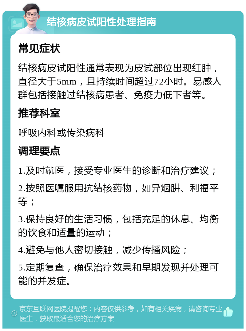 结核病皮试阳性处理指南 常见症状 结核病皮试阳性通常表现为皮试部位出现红肿，直径大于5mm，且持续时间超过72小时。易感人群包括接触过结核病患者、免疫力低下者等。 推荐科室 呼吸内科或传染病科 调理要点 1.及时就医，接受专业医生的诊断和治疗建议； 2.按照医嘱服用抗结核药物，如异烟肼、利福平等； 3.保持良好的生活习惯，包括充足的休息、均衡的饮食和适量的运动； 4.避免与他人密切接触，减少传播风险； 5.定期复查，确保治疗效果和早期发现并处理可能的并发症。