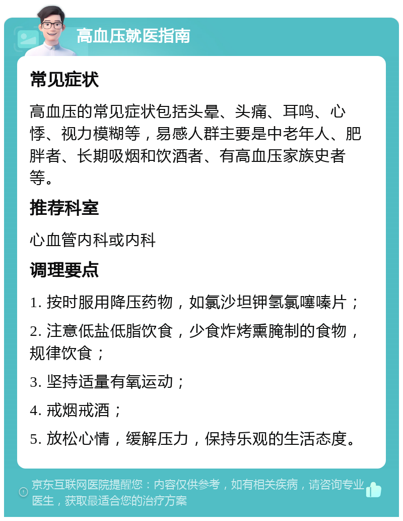 高血压就医指南 常见症状 高血压的常见症状包括头晕、头痛、耳鸣、心悸、视力模糊等，易感人群主要是中老年人、肥胖者、长期吸烟和饮酒者、有高血压家族史者等。 推荐科室 心血管内科或内科 调理要点 1. 按时服用降压药物，如氯沙坦钾氢氯噻嗪片； 2. 注意低盐低脂饮食，少食炸烤熏腌制的食物，规律饮食； 3. 坚持适量有氧运动； 4. 戒烟戒酒； 5. 放松心情，缓解压力，保持乐观的生活态度。