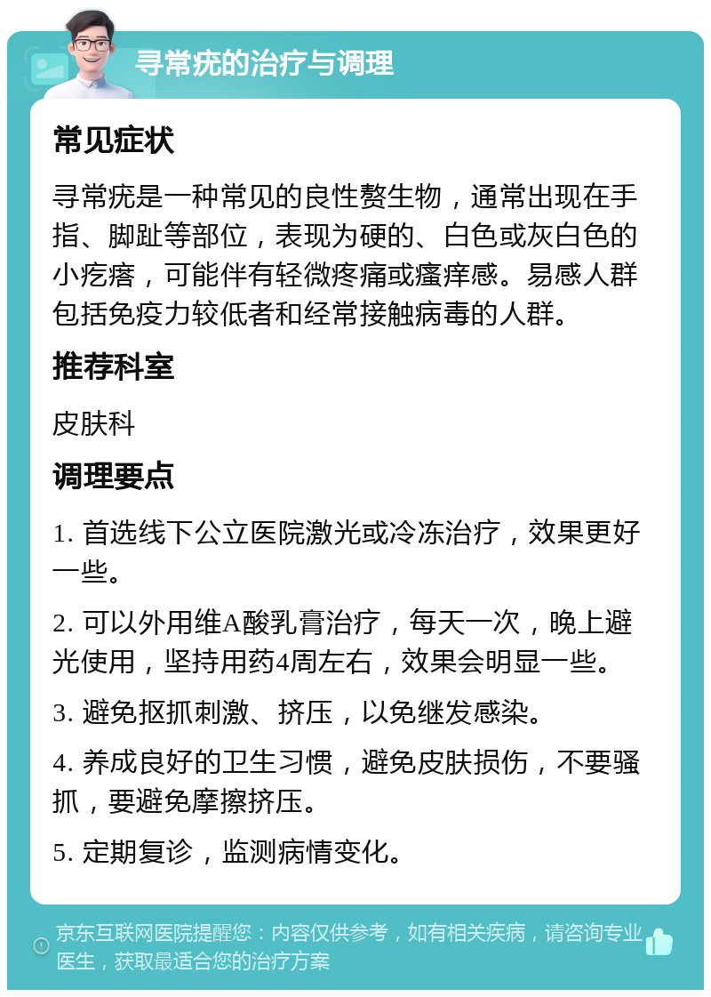 寻常疣的治疗与调理 常见症状 寻常疣是一种常见的良性赘生物，通常出现在手指、脚趾等部位，表现为硬的、白色或灰白色的小疙瘩，可能伴有轻微疼痛或瘙痒感。易感人群包括免疫力较低者和经常接触病毒的人群。 推荐科室 皮肤科 调理要点 1. 首选线下公立医院激光或冷冻治疗，效果更好一些。 2. 可以外用维A酸乳膏治疗，每天一次，晚上避光使用，坚持用药4周左右，效果会明显一些。 3. 避免抠抓刺激、挤压，以免继发感染。 4. 养成良好的卫生习惯，避免皮肤损伤，不要骚抓，要避免摩擦挤压。 5. 定期复诊，监测病情变化。