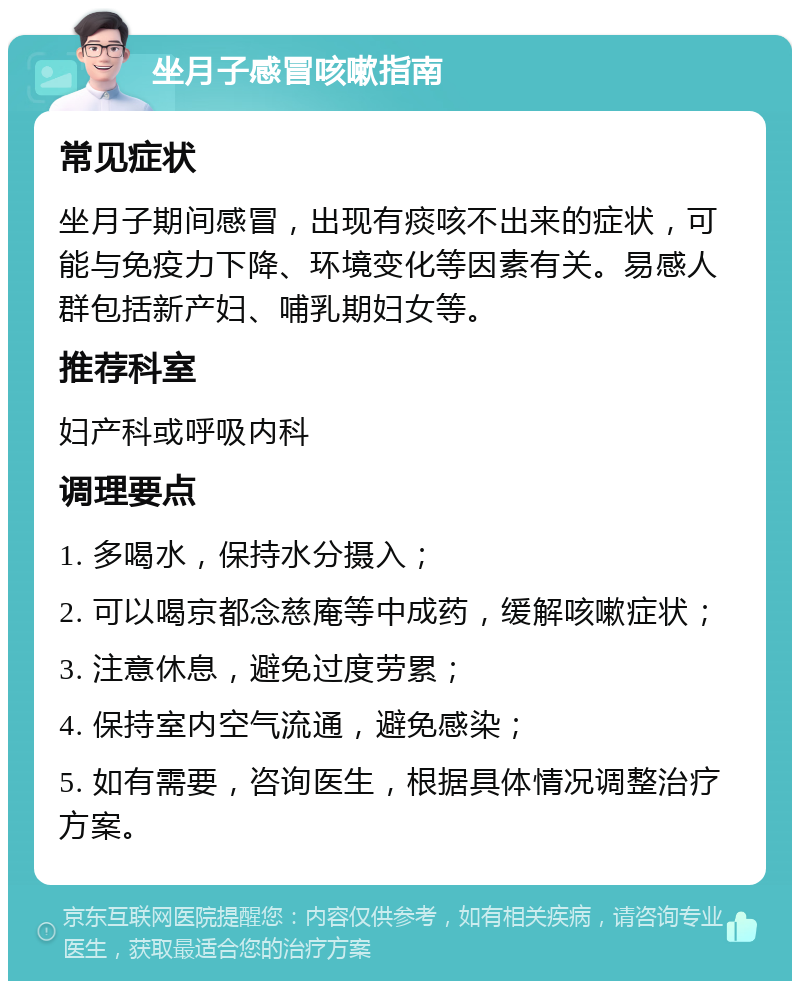 坐月子感冒咳嗽指南 常见症状 坐月子期间感冒，出现有痰咳不出来的症状，可能与免疫力下降、环境变化等因素有关。易感人群包括新产妇、哺乳期妇女等。 推荐科室 妇产科或呼吸内科 调理要点 1. 多喝水，保持水分摄入； 2. 可以喝京都念慈庵等中成药，缓解咳嗽症状； 3. 注意休息，避免过度劳累； 4. 保持室内空气流通，避免感染； 5. 如有需要，咨询医生，根据具体情况调整治疗方案。