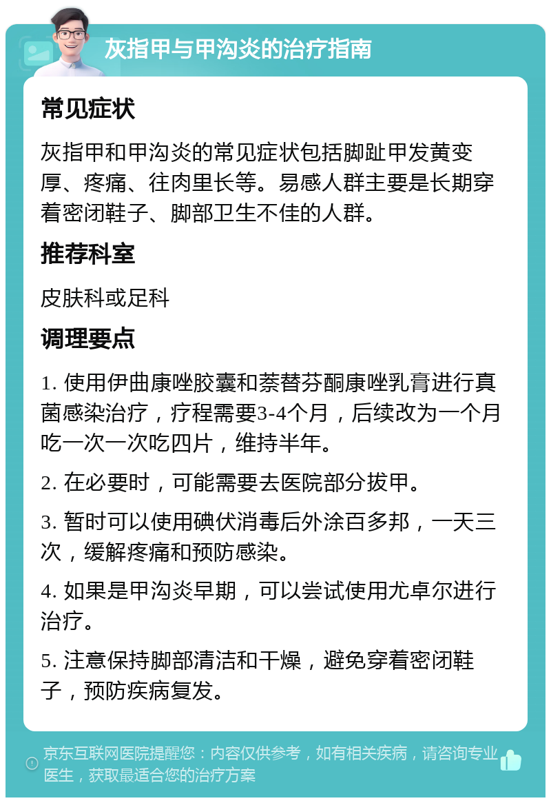 灰指甲与甲沟炎的治疗指南 常见症状 灰指甲和甲沟炎的常见症状包括脚趾甲发黄变厚、疼痛、往肉里长等。易感人群主要是长期穿着密闭鞋子、脚部卫生不佳的人群。 推荐科室 皮肤科或足科 调理要点 1. 使用伊曲康唑胶囊和萘替芬酮康唑乳膏进行真菌感染治疗，疗程需要3-4个月，后续改为一个月吃一次一次吃四片，维持半年。 2. 在必要时，可能需要去医院部分拔甲。 3. 暂时可以使用碘伏消毒后外涂百多邦，一天三次，缓解疼痛和预防感染。 4. 如果是甲沟炎早期，可以尝试使用尤卓尔进行治疗。 5. 注意保持脚部清洁和干燥，避免穿着密闭鞋子，预防疾病复发。