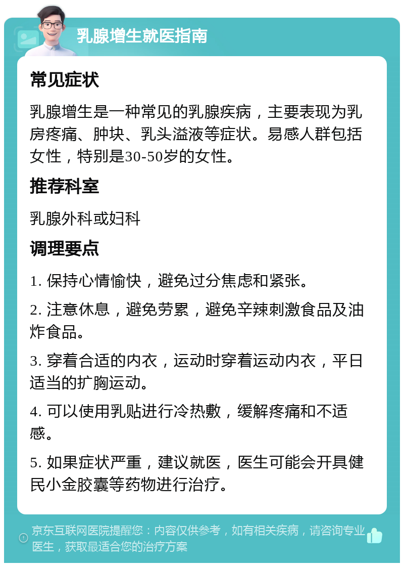 乳腺增生就医指南 常见症状 乳腺增生是一种常见的乳腺疾病，主要表现为乳房疼痛、肿块、乳头溢液等症状。易感人群包括女性，特别是30-50岁的女性。 推荐科室 乳腺外科或妇科 调理要点 1. 保持心情愉快，避免过分焦虑和紧张。 2. 注意休息，避免劳累，避免辛辣刺激食品及油炸食品。 3. 穿着合适的内衣，运动时穿着运动内衣，平日适当的扩胸运动。 4. 可以使用乳贴进行冷热敷，缓解疼痛和不适感。 5. 如果症状严重，建议就医，医生可能会开具健民小金胶囊等药物进行治疗。