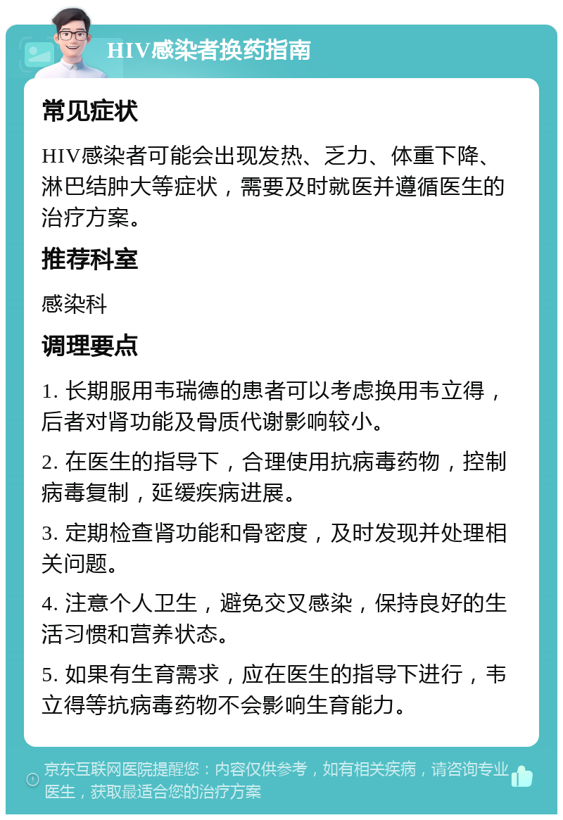 HIV感染者换药指南 常见症状 HIV感染者可能会出现发热、乏力、体重下降、淋巴结肿大等症状，需要及时就医并遵循医生的治疗方案。 推荐科室 感染科 调理要点 1. 长期服用韦瑞德的患者可以考虑换用韦立得，后者对肾功能及骨质代谢影响较小。 2. 在医生的指导下，合理使用抗病毒药物，控制病毒复制，延缓疾病进展。 3. 定期检查肾功能和骨密度，及时发现并处理相关问题。 4. 注意个人卫生，避免交叉感染，保持良好的生活习惯和营养状态。 5. 如果有生育需求，应在医生的指导下进行，韦立得等抗病毒药物不会影响生育能力。