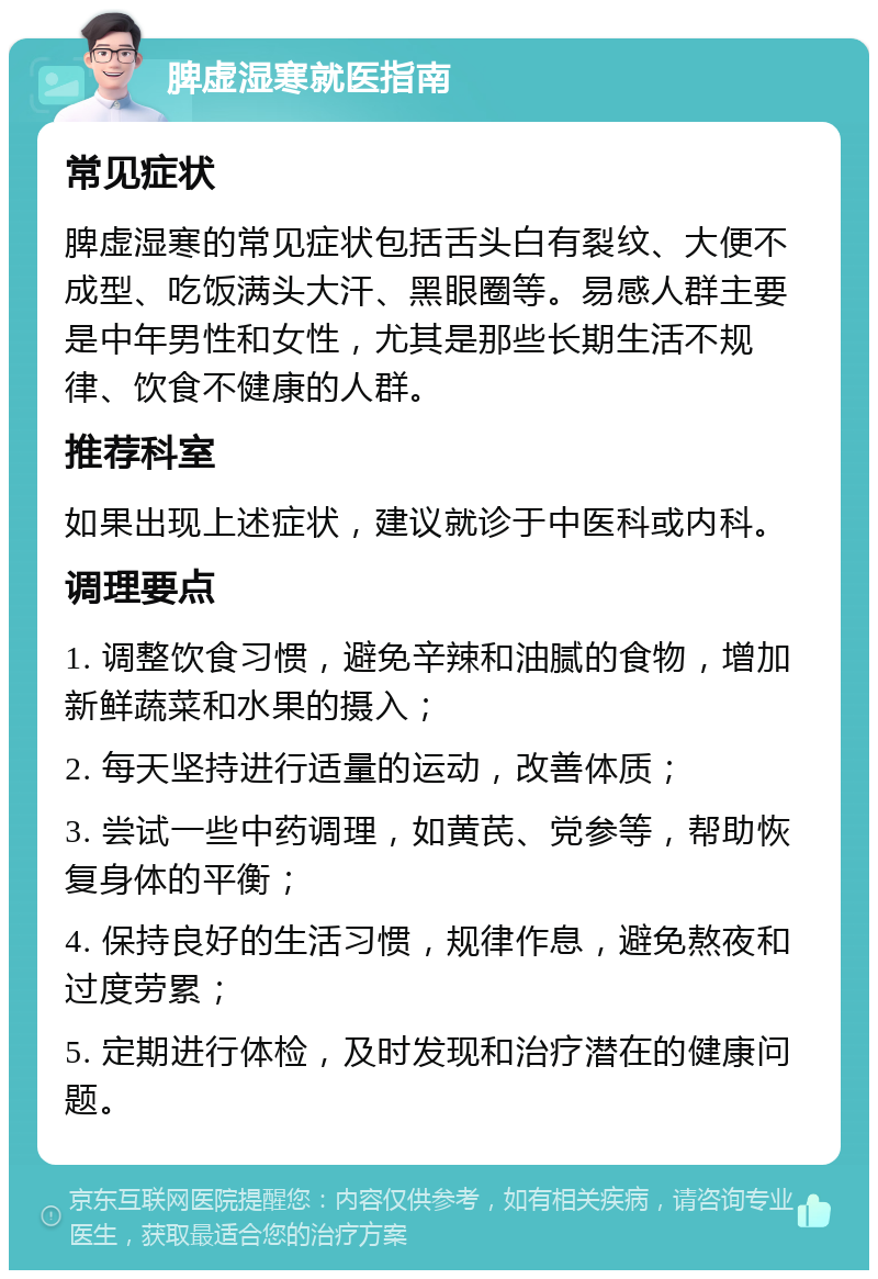 脾虚湿寒就医指南 常见症状 脾虚湿寒的常见症状包括舌头白有裂纹、大便不成型、吃饭满头大汗、黑眼圈等。易感人群主要是中年男性和女性，尤其是那些长期生活不规律、饮食不健康的人群。 推荐科室 如果出现上述症状，建议就诊于中医科或内科。 调理要点 1. 调整饮食习惯，避免辛辣和油腻的食物，增加新鲜蔬菜和水果的摄入； 2. 每天坚持进行适量的运动，改善体质； 3. 尝试一些中药调理，如黄芪、党参等，帮助恢复身体的平衡； 4. 保持良好的生活习惯，规律作息，避免熬夜和过度劳累； 5. 定期进行体检，及时发现和治疗潜在的健康问题。