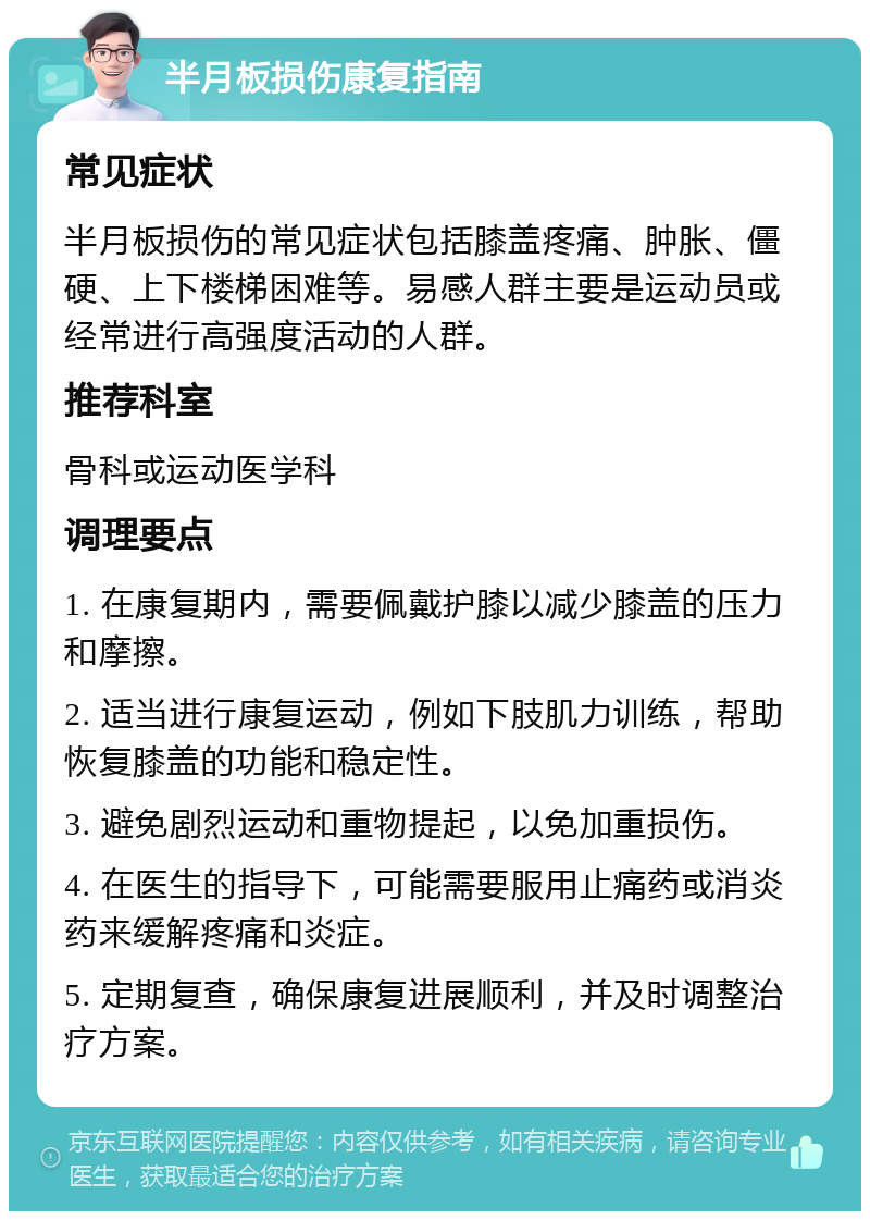 半月板损伤康复指南 常见症状 半月板损伤的常见症状包括膝盖疼痛、肿胀、僵硬、上下楼梯困难等。易感人群主要是运动员或经常进行高强度活动的人群。 推荐科室 骨科或运动医学科 调理要点 1. 在康复期内，需要佩戴护膝以减少膝盖的压力和摩擦。 2. 适当进行康复运动，例如下肢肌力训练，帮助恢复膝盖的功能和稳定性。 3. 避免剧烈运动和重物提起，以免加重损伤。 4. 在医生的指导下，可能需要服用止痛药或消炎药来缓解疼痛和炎症。 5. 定期复查，确保康复进展顺利，并及时调整治疗方案。