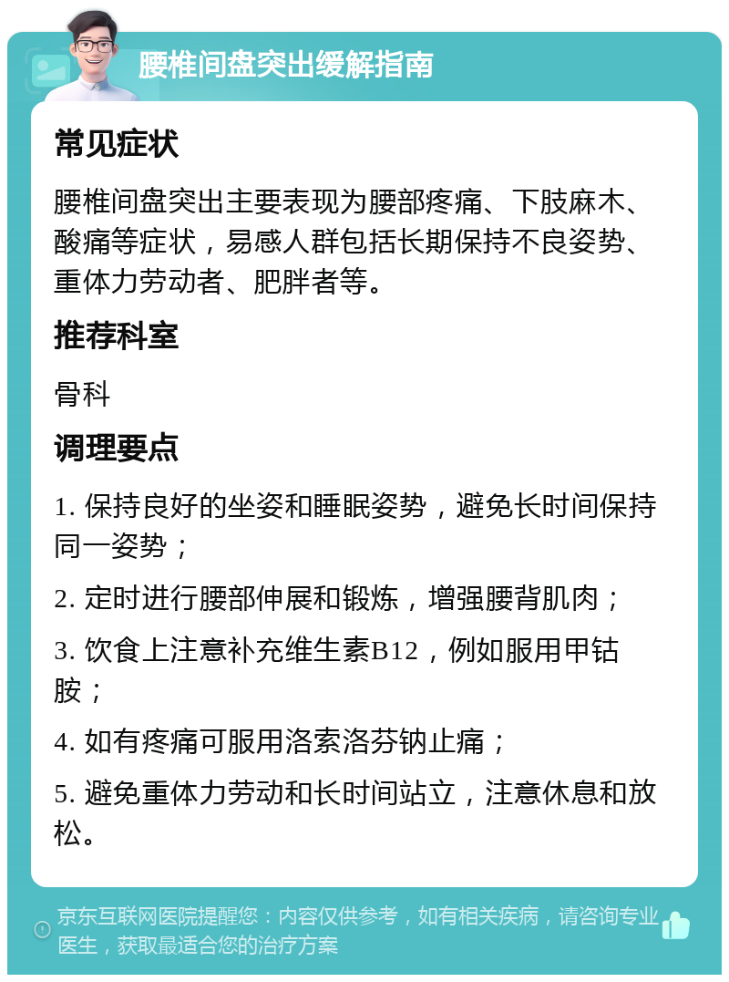 腰椎间盘突出缓解指南 常见症状 腰椎间盘突出主要表现为腰部疼痛、下肢麻木、酸痛等症状，易感人群包括长期保持不良姿势、重体力劳动者、肥胖者等。 推荐科室 骨科 调理要点 1. 保持良好的坐姿和睡眠姿势，避免长时间保持同一姿势； 2. 定时进行腰部伸展和锻炼，增强腰背肌肉； 3. 饮食上注意补充维生素B12，例如服用甲钴胺； 4. 如有疼痛可服用洛索洛芬钠止痛； 5. 避免重体力劳动和长时间站立，注意休息和放松。