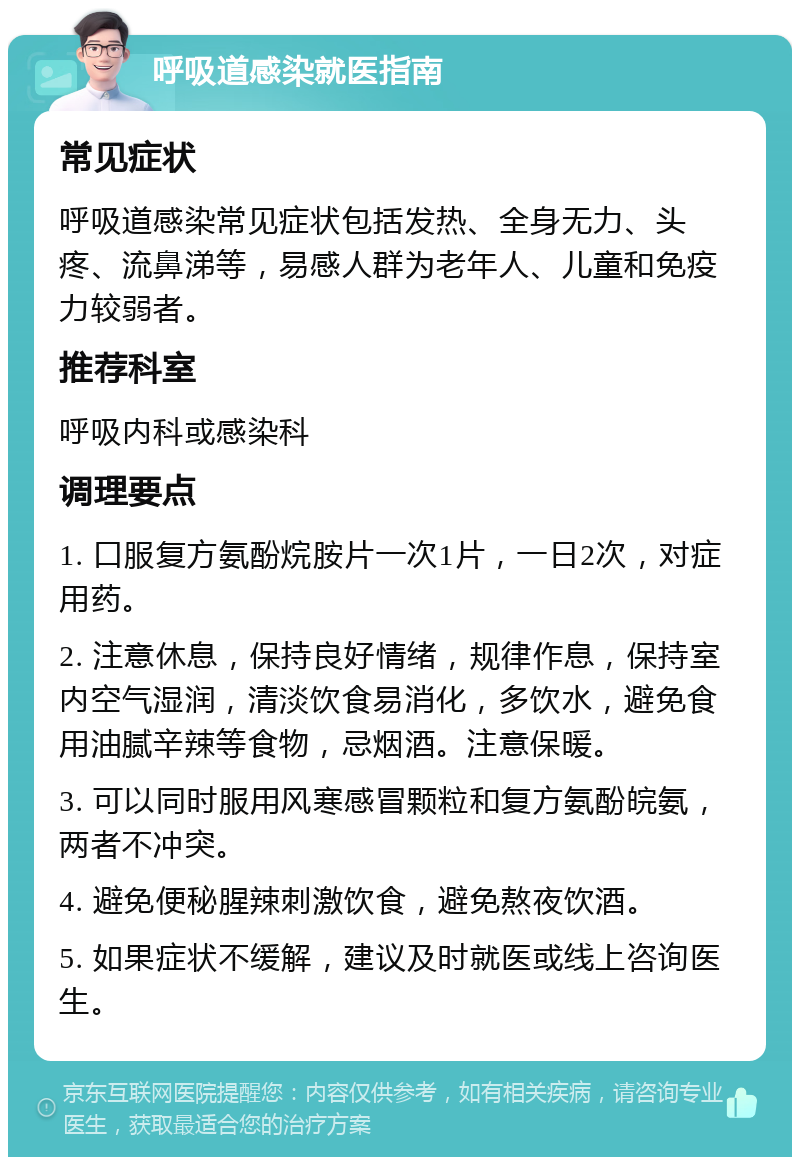 呼吸道感染就医指南 常见症状 呼吸道感染常见症状包括发热、全身无力、头疼、流鼻涕等，易感人群为老年人、儿童和免疫力较弱者。 推荐科室 呼吸内科或感染科 调理要点 1. 口服复方氨酚烷胺片一次1片，一日2次，对症用药。 2. 注意休息，保持良好情绪，规律作息，保持室内空气湿润，清淡饮食易消化，多饮水，避免食用油腻辛辣等食物，忌烟酒。注意保暖。 3. 可以同时服用风寒感冒颗粒和复方氨酚皖氨，两者不冲突。 4. 避免便秘腥辣刺激饮食，避免熬夜饮酒。 5. 如果症状不缓解，建议及时就医或线上咨询医生。