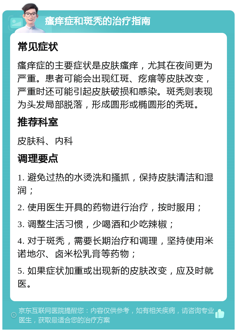 瘙痒症和斑秃的治疗指南 常见症状 瘙痒症的主要症状是皮肤瘙痒，尤其在夜间更为严重。患者可能会出现红斑、疙瘩等皮肤改变，严重时还可能引起皮肤破损和感染。斑秃则表现为头发局部脱落，形成圆形或椭圆形的秃斑。 推荐科室 皮肤科、内科 调理要点 1. 避免过热的水烫洗和搔抓，保持皮肤清洁和湿润； 2. 使用医生开具的药物进行治疗，按时服用； 3. 调整生活习惯，少喝酒和少吃辣椒； 4. 对于斑秃，需要长期治疗和调理，坚持使用米诺地尔、卤米松乳膏等药物； 5. 如果症状加重或出现新的皮肤改变，应及时就医。