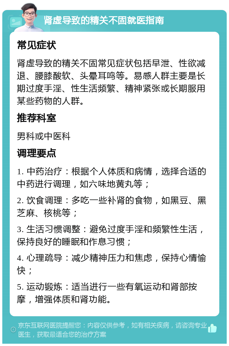 肾虚导致的精关不固就医指南 常见症状 肾虚导致的精关不固常见症状包括早泄、性欲减退、腰膝酸软、头晕耳鸣等。易感人群主要是长期过度手淫、性生活频繁、精神紧张或长期服用某些药物的人群。 推荐科室 男科或中医科 调理要点 1. 中药治疗：根据个人体质和病情，选择合适的中药进行调理，如六味地黄丸等； 2. 饮食调理：多吃一些补肾的食物，如黑豆、黑芝麻、核桃等； 3. 生活习惯调整：避免过度手淫和频繁性生活，保持良好的睡眠和作息习惯； 4. 心理疏导：减少精神压力和焦虑，保持心情愉快； 5. 运动锻炼：适当进行一些有氧运动和肾部按摩，增强体质和肾功能。