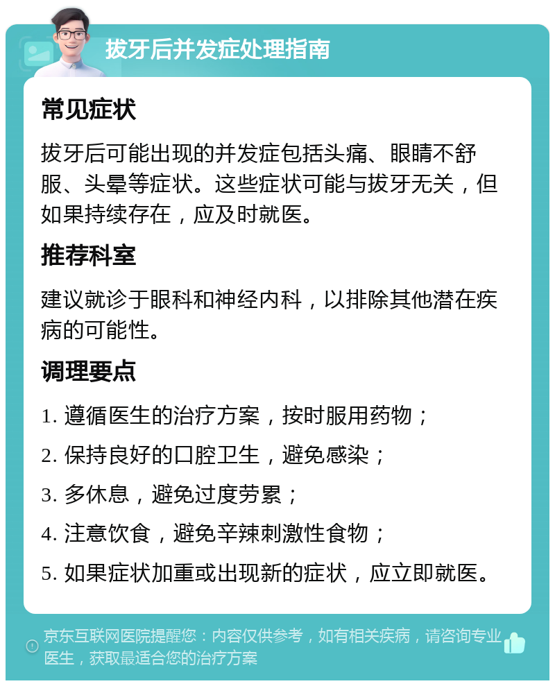 拔牙后并发症处理指南 常见症状 拔牙后可能出现的并发症包括头痛、眼睛不舒服、头晕等症状。这些症状可能与拔牙无关，但如果持续存在，应及时就医。 推荐科室 建议就诊于眼科和神经内科，以排除其他潜在疾病的可能性。 调理要点 1. 遵循医生的治疗方案，按时服用药物； 2. 保持良好的口腔卫生，避免感染； 3. 多休息，避免过度劳累； 4. 注意饮食，避免辛辣刺激性食物； 5. 如果症状加重或出现新的症状，应立即就医。