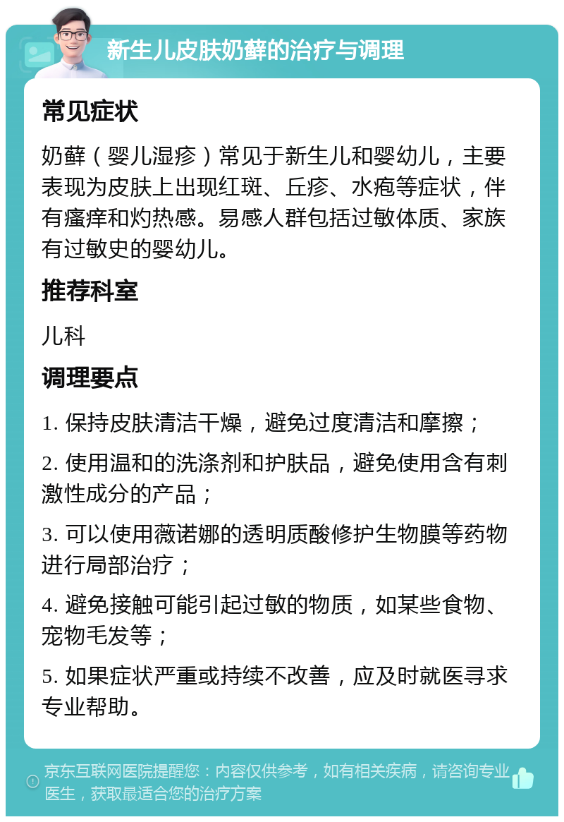 新生儿皮肤奶藓的治疗与调理 常见症状 奶藓（婴儿湿疹）常见于新生儿和婴幼儿，主要表现为皮肤上出现红斑、丘疹、水疱等症状，伴有瘙痒和灼热感。易感人群包括过敏体质、家族有过敏史的婴幼儿。 推荐科室 儿科 调理要点 1. 保持皮肤清洁干燥，避免过度清洁和摩擦； 2. 使用温和的洗涤剂和护肤品，避免使用含有刺激性成分的产品； 3. 可以使用薇诺娜的透明质酸修护生物膜等药物进行局部治疗； 4. 避免接触可能引起过敏的物质，如某些食物、宠物毛发等； 5. 如果症状严重或持续不改善，应及时就医寻求专业帮助。