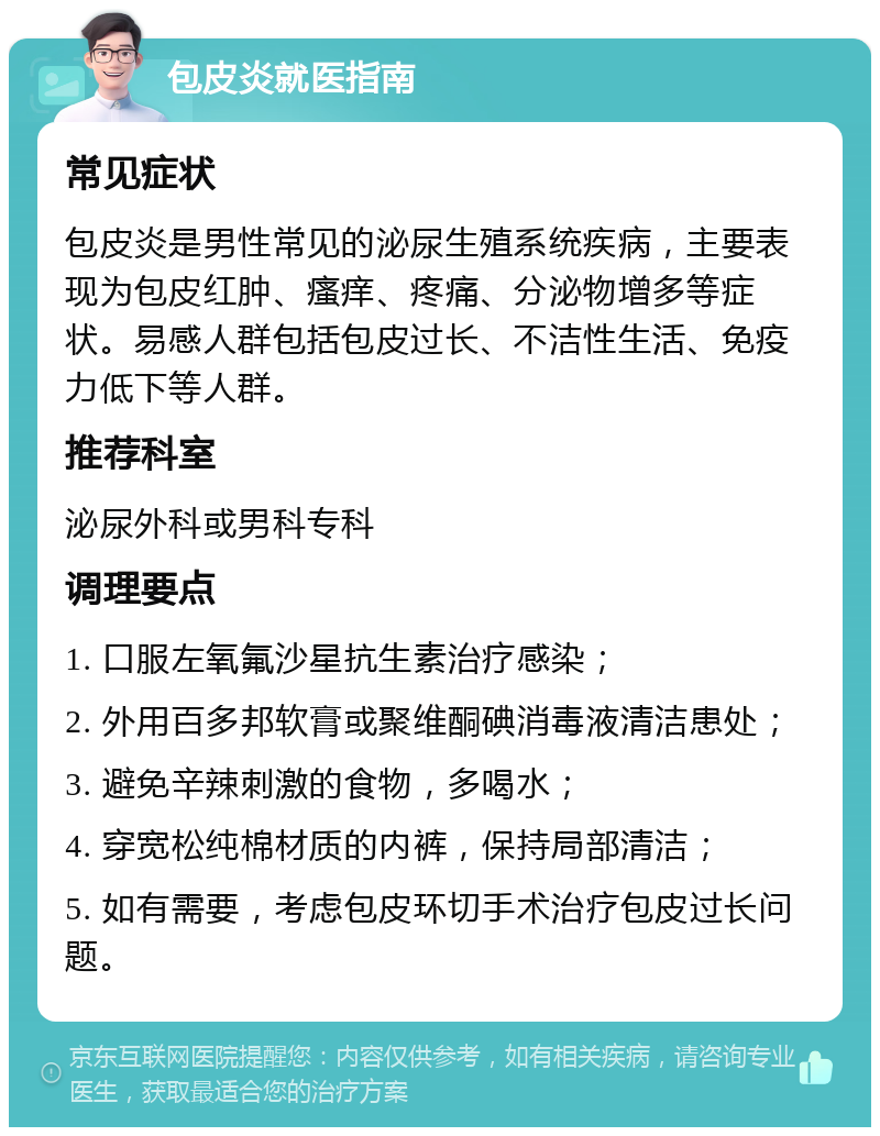 包皮炎就医指南 常见症状 包皮炎是男性常见的泌尿生殖系统疾病，主要表现为包皮红肿、瘙痒、疼痛、分泌物增多等症状。易感人群包括包皮过长、不洁性生活、免疫力低下等人群。 推荐科室 泌尿外科或男科专科 调理要点 1. 口服左氧氟沙星抗生素治疗感染； 2. 外用百多邦软膏或聚维酮碘消毒液清洁患处； 3. 避免辛辣刺激的食物，多喝水； 4. 穿宽松纯棉材质的内裤，保持局部清洁； 5. 如有需要，考虑包皮环切手术治疗包皮过长问题。