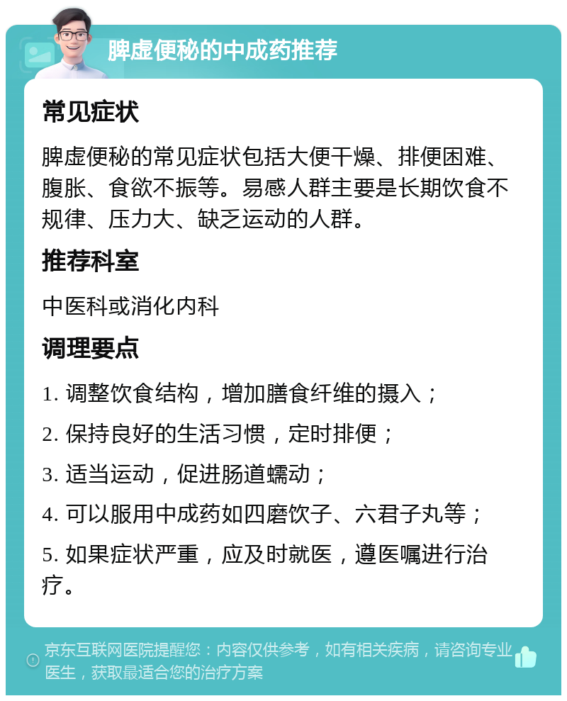 脾虚便秘的中成药推荐 常见症状 脾虚便秘的常见症状包括大便干燥、排便困难、腹胀、食欲不振等。易感人群主要是长期饮食不规律、压力大、缺乏运动的人群。 推荐科室 中医科或消化内科 调理要点 1. 调整饮食结构，增加膳食纤维的摄入； 2. 保持良好的生活习惯，定时排便； 3. 适当运动，促进肠道蠕动； 4. 可以服用中成药如四磨饮子、六君子丸等； 5. 如果症状严重，应及时就医，遵医嘱进行治疗。