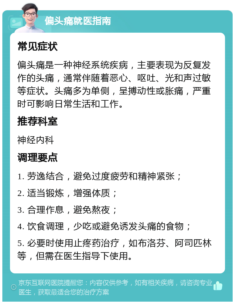 偏头痛就医指南 常见症状 偏头痛是一种神经系统疾病，主要表现为反复发作的头痛，通常伴随着恶心、呕吐、光和声过敏等症状。头痛多为单侧，呈搏动性或胀痛，严重时可影响日常生活和工作。 推荐科室 神经内科 调理要点 1. 劳逸结合，避免过度疲劳和精神紧张； 2. 适当锻炼，增强体质； 3. 合理作息，避免熬夜； 4. 饮食调理，少吃或避免诱发头痛的食物； 5. 必要时使用止疼药治疗，如布洛芬、阿司匹林等，但需在医生指导下使用。