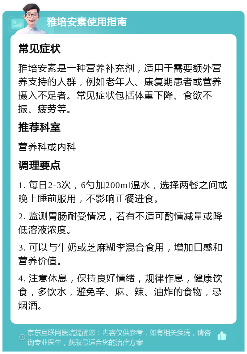 雅培安素使用指南 常见症状 雅培安素是一种营养补充剂，适用于需要额外营养支持的人群，例如老年人、康复期患者或营养摄入不足者。常见症状包括体重下降、食欲不振、疲劳等。 推荐科室 营养科或内科 调理要点 1. 每日2-3次，6勺加200ml温水，选择两餐之间或晚上睡前服用，不影响正餐进食。 2. 监测胃肠耐受情况，若有不适可酌情减量或降低溶液浓度。 3. 可以与牛奶或芝麻糊李混合食用，增加口感和营养价值。 4. 注意休息，保持良好情绪，规律作息，健康饮食，多饮水，避免辛、麻、辣、油炸的食物，忌烟酒。