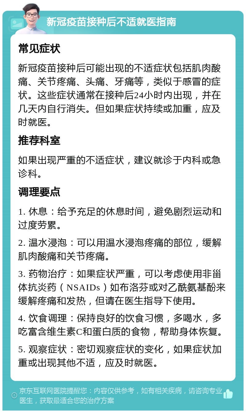 新冠疫苗接种后不适就医指南 常见症状 新冠疫苗接种后可能出现的不适症状包括肌肉酸痛、关节疼痛、头痛、牙痛等，类似于感冒的症状。这些症状通常在接种后24小时内出现，并在几天内自行消失。但如果症状持续或加重，应及时就医。 推荐科室 如果出现严重的不适症状，建议就诊于内科或急诊科。 调理要点 1. 休息：给予充足的休息时间，避免剧烈运动和过度劳累。 2. 温水浸泡：可以用温水浸泡疼痛的部位，缓解肌肉酸痛和关节疼痛。 3. 药物治疗：如果症状严重，可以考虑使用非甾体抗炎药（NSAIDs）如布洛芬或对乙酰氨基酚来缓解疼痛和发热，但请在医生指导下使用。 4. 饮食调理：保持良好的饮食习惯，多喝水，多吃富含维生素C和蛋白质的食物，帮助身体恢复。 5. 观察症状：密切观察症状的变化，如果症状加重或出现其他不适，应及时就医。