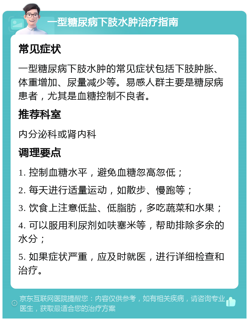 一型糖尿病下肢水肿治疗指南 常见症状 一型糖尿病下肢水肿的常见症状包括下肢肿胀、体重增加、尿量减少等。易感人群主要是糖尿病患者，尤其是血糖控制不良者。 推荐科室 内分泌科或肾内科 调理要点 1. 控制血糖水平，避免血糖忽高忽低； 2. 每天进行适量运动，如散步、慢跑等； 3. 饮食上注意低盐、低脂肪，多吃蔬菜和水果； 4. 可以服用利尿剂如呋塞米等，帮助排除多余的水分； 5. 如果症状严重，应及时就医，进行详细检查和治疗。