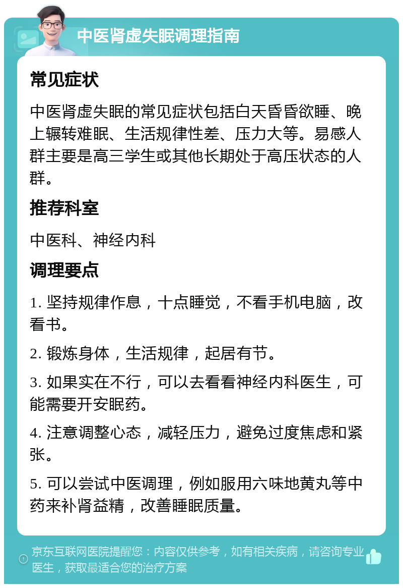 中医肾虚失眠调理指南 常见症状 中医肾虚失眠的常见症状包括白天昏昏欲睡、晚上辗转难眠、生活规律性差、压力大等。易感人群主要是高三学生或其他长期处于高压状态的人群。 推荐科室 中医科、神经内科 调理要点 1. 坚持规律作息，十点睡觉，不看手机电脑，改看书。 2. 锻炼身体，生活规律，起居有节。 3. 如果实在不行，可以去看看神经内科医生，可能需要开安眠药。 4. 注意调整心态，减轻压力，避免过度焦虑和紧张。 5. 可以尝试中医调理，例如服用六味地黄丸等中药来补肾益精，改善睡眠质量。