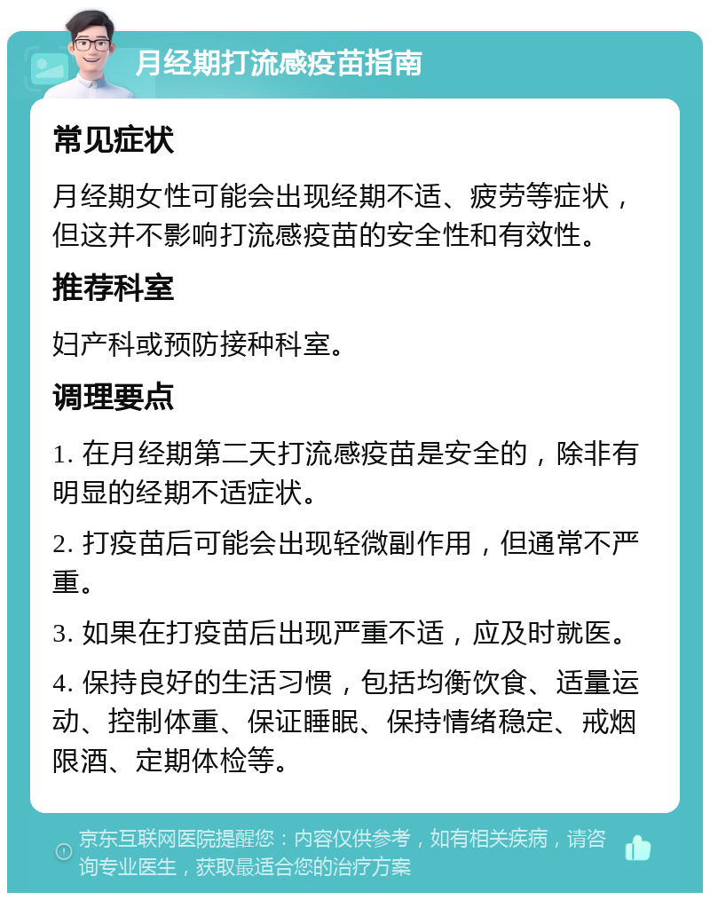 月经期打流感疫苗指南 常见症状 月经期女性可能会出现经期不适、疲劳等症状，但这并不影响打流感疫苗的安全性和有效性。 推荐科室 妇产科或预防接种科室。 调理要点 1. 在月经期第二天打流感疫苗是安全的，除非有明显的经期不适症状。 2. 打疫苗后可能会出现轻微副作用，但通常不严重。 3. 如果在打疫苗后出现严重不适，应及时就医。 4. 保持良好的生活习惯，包括均衡饮食、适量运动、控制体重、保证睡眠、保持情绪稳定、戒烟限酒、定期体检等。