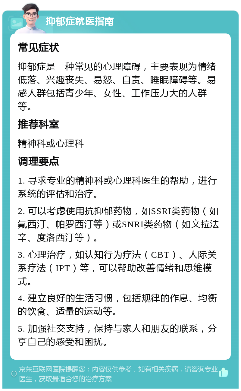 抑郁症就医指南 常见症状 抑郁症是一种常见的心理障碍，主要表现为情绪低落、兴趣丧失、易怒、自责、睡眠障碍等。易感人群包括青少年、女性、工作压力大的人群等。 推荐科室 精神科或心理科 调理要点 1. 寻求专业的精神科或心理科医生的帮助，进行系统的评估和治疗。 2. 可以考虑使用抗抑郁药物，如SSRI类药物（如氟西汀、帕罗西汀等）或SNRI类药物（如文拉法辛、度洛西汀等）。 3. 心理治疗，如认知行为疗法（CBT）、人际关系疗法（IPT）等，可以帮助改善情绪和思维模式。 4. 建立良好的生活习惯，包括规律的作息、均衡的饮食、适量的运动等。 5. 加强社交支持，保持与家人和朋友的联系，分享自己的感受和困扰。