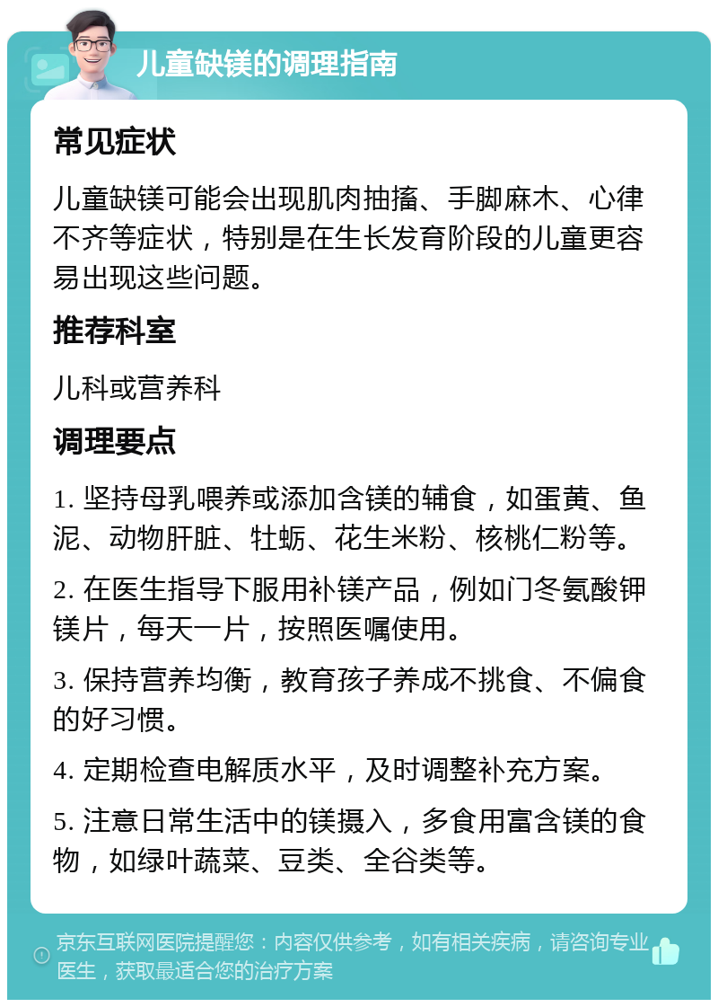 儿童缺镁的调理指南 常见症状 儿童缺镁可能会出现肌肉抽搐、手脚麻木、心律不齐等症状，特别是在生长发育阶段的儿童更容易出现这些问题。 推荐科室 儿科或营养科 调理要点 1. 坚持母乳喂养或添加含镁的辅食，如蛋黄、鱼泥、动物肝脏、牡蛎、花生米粉、核桃仁粉等。 2. 在医生指导下服用补镁产品，例如门冬氨酸钾镁片，每天一片，按照医嘱使用。 3. 保持营养均衡，教育孩子养成不挑食、不偏食的好习惯。 4. 定期检查电解质水平，及时调整补充方案。 5. 注意日常生活中的镁摄入，多食用富含镁的食物，如绿叶蔬菜、豆类、全谷类等。