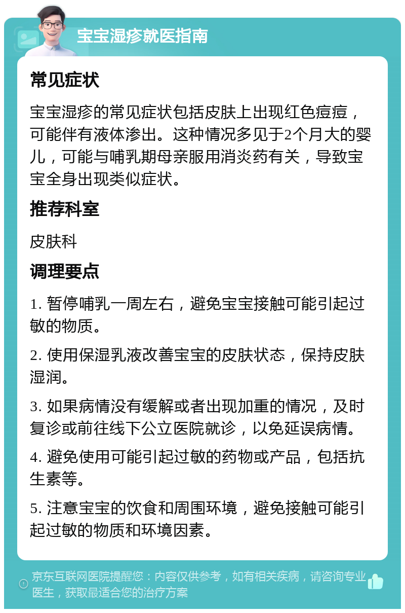 宝宝湿疹就医指南 常见症状 宝宝湿疹的常见症状包括皮肤上出现红色痘痘，可能伴有液体渗出。这种情况多见于2个月大的婴儿，可能与哺乳期母亲服用消炎药有关，导致宝宝全身出现类似症状。 推荐科室 皮肤科 调理要点 1. 暂停哺乳一周左右，避免宝宝接触可能引起过敏的物质。 2. 使用保湿乳液改善宝宝的皮肤状态，保持皮肤湿润。 3. 如果病情没有缓解或者出现加重的情况，及时复诊或前往线下公立医院就诊，以免延误病情。 4. 避免使用可能引起过敏的药物或产品，包括抗生素等。 5. 注意宝宝的饮食和周围环境，避免接触可能引起过敏的物质和环境因素。