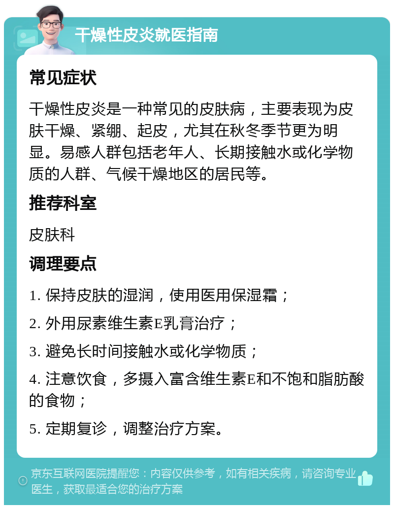 干燥性皮炎就医指南 常见症状 干燥性皮炎是一种常见的皮肤病，主要表现为皮肤干燥、紧绷、起皮，尤其在秋冬季节更为明显。易感人群包括老年人、长期接触水或化学物质的人群、气候干燥地区的居民等。 推荐科室 皮肤科 调理要点 1. 保持皮肤的湿润，使用医用保湿霜； 2. 外用尿素维生素E乳膏治疗； 3. 避免长时间接触水或化学物质； 4. 注意饮食，多摄入富含维生素E和不饱和脂肪酸的食物； 5. 定期复诊，调整治疗方案。