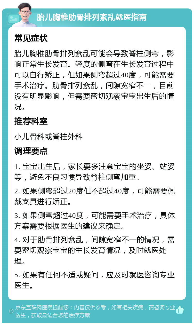 胎儿胸椎肋骨排列紊乱就医指南 常见症状 胎儿胸椎肋骨排列紊乱可能会导致脊柱侧弯，影响正常生长发育。轻度的侧弯在生长发育过程中可以自行矫正，但如果侧弯超过40度，可能需要手术治疗。肋骨排列紊乱，间隙宽窄不一，目前没有明显影响，但需要密切观察宝宝出生后的情况。 推荐科室 小儿骨科或脊柱外科 调理要点 1. 宝宝出生后，家长要多注意宝宝的坐姿、站姿等，避免不良习惯导致脊柱侧弯加重。 2. 如果侧弯超过20度但不超过40度，可能需要佩戴支具进行矫正。 3. 如果侧弯超过40度，可能需要手术治疗，具体方案需要根据医生的建议来确定。 4. 对于肋骨排列紊乱，间隙宽窄不一的情况，需要密切观察宝宝的生长发育情况，及时就医处理。 5. 如果有任何不适或疑问，应及时就医咨询专业医生。