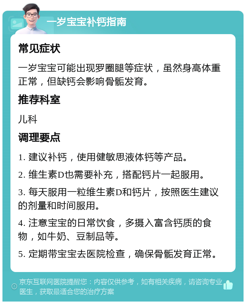 一岁宝宝补钙指南 常见症状 一岁宝宝可能出现罗圈腿等症状，虽然身高体重正常，但缺钙会影响骨骺发育。 推荐科室 儿科 调理要点 1. 建议补钙，使用健敏思液体钙等产品。 2. 维生素D也需要补充，搭配钙片一起服用。 3. 每天服用一粒维生素D和钙片，按照医生建议的剂量和时间服用。 4. 注意宝宝的日常饮食，多摄入富含钙质的食物，如牛奶、豆制品等。 5. 定期带宝宝去医院检查，确保骨骺发育正常。