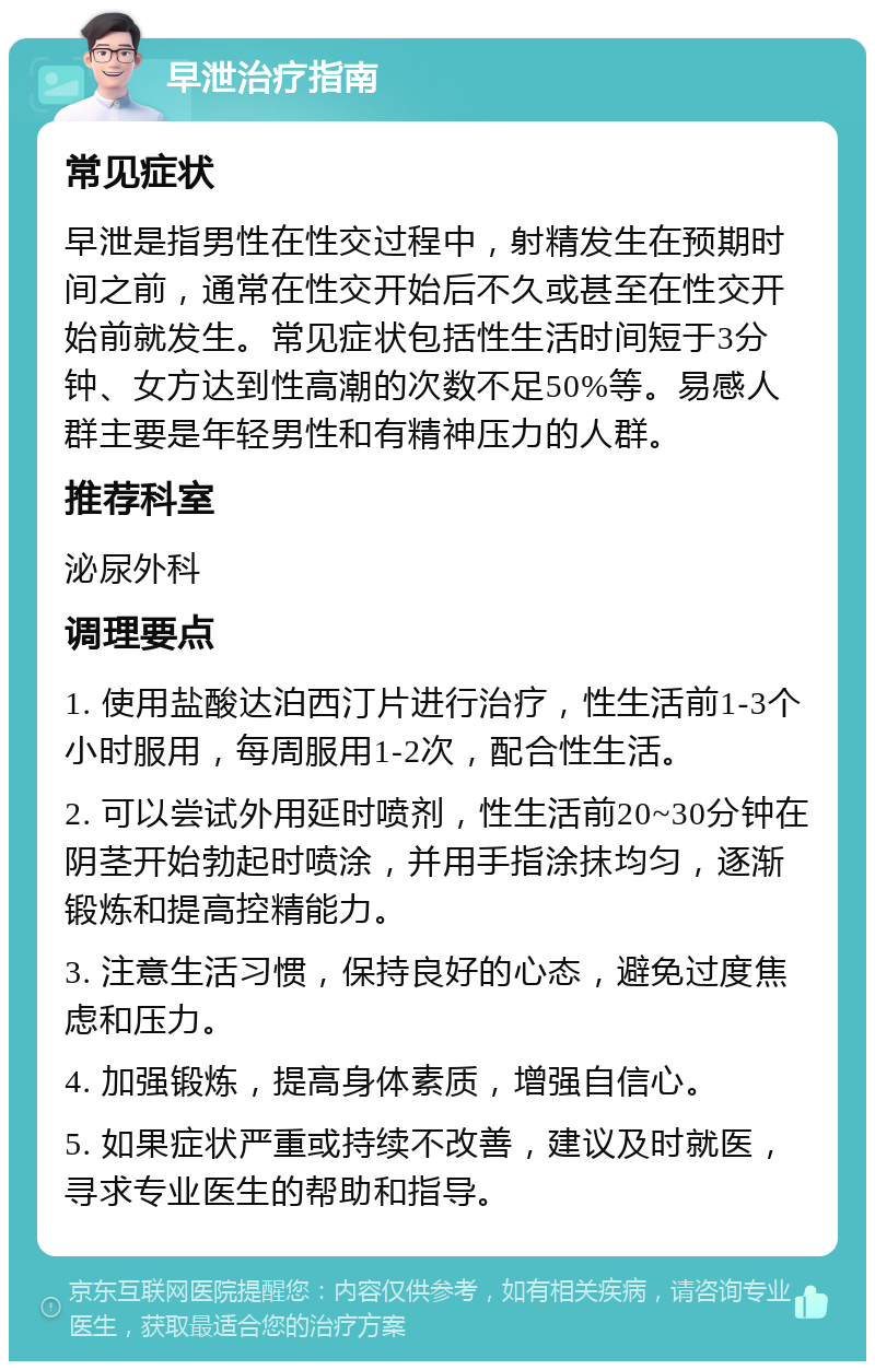 早泄治疗指南 常见症状 早泄是指男性在性交过程中，射精发生在预期时间之前，通常在性交开始后不久或甚至在性交开始前就发生。常见症状包括性生活时间短于3分钟、女方达到性高潮的次数不足50%等。易感人群主要是年轻男性和有精神压力的人群。 推荐科室 泌尿外科 调理要点 1. 使用盐酸达泊西汀片进行治疗，性生活前1-3个小时服用，每周服用1-2次，配合性生活。 2. 可以尝试外用延时喷剂，性生活前20~30分钟在阴茎开始勃起时喷涂，并用手指涂抹均匀，逐渐锻炼和提高控精能力。 3. 注意生活习惯，保持良好的心态，避免过度焦虑和压力。 4. 加强锻炼，提高身体素质，增强自信心。 5. 如果症状严重或持续不改善，建议及时就医，寻求专业医生的帮助和指导。