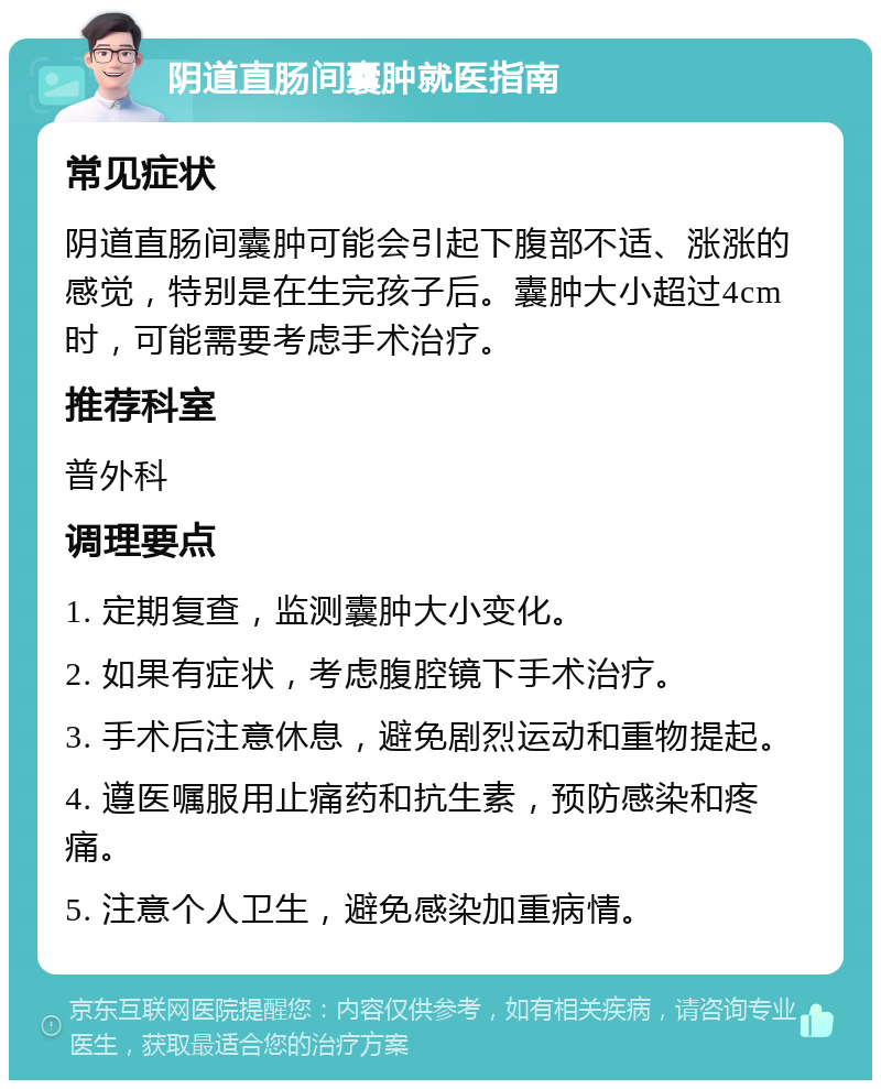 阴道直肠间囊肿就医指南 常见症状 阴道直肠间囊肿可能会引起下腹部不适、涨涨的感觉，特别是在生完孩子后。囊肿大小超过4cm时，可能需要考虑手术治疗。 推荐科室 普外科 调理要点 1. 定期复查，监测囊肿大小变化。 2. 如果有症状，考虑腹腔镜下手术治疗。 3. 手术后注意休息，避免剧烈运动和重物提起。 4. 遵医嘱服用止痛药和抗生素，预防感染和疼痛。 5. 注意个人卫生，避免感染加重病情。